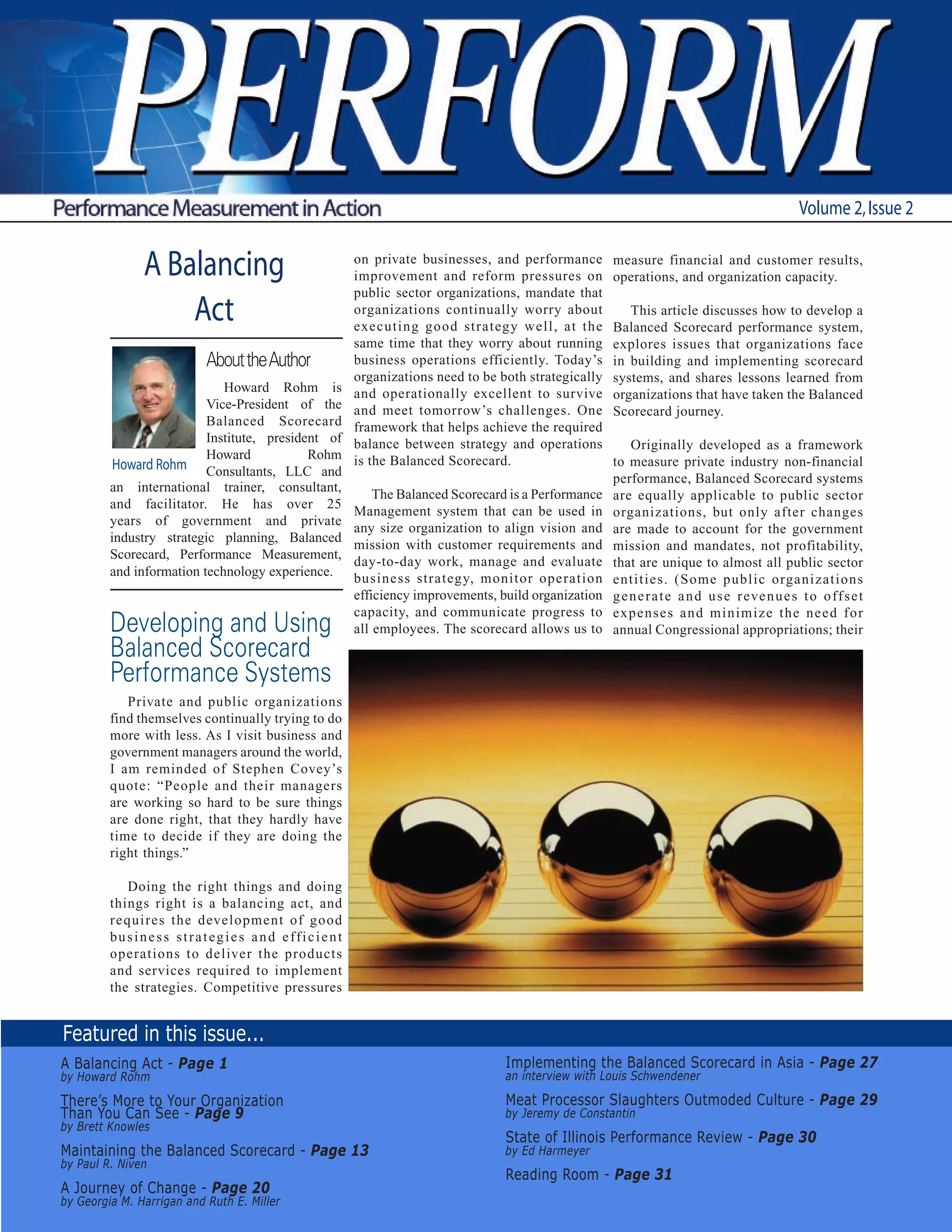 Volume 2, Issue 2


                 A Balancing                                          on private businesses, and performance
                                                                      improvement and reform pressures on
                                                                                                                    measure financial and customer results,
                                                                                                                    operations, and organization capacity.
                                                                      public sector organizations, mandate that
                     Act                                              organizations continually worry about
                                                                      executing good strategy well, at the
                                                                                                                       This article discusses how to develop a
                                                                                                                    Balanced Scorecard performance system,
                                                                      same time that they worry about running       explores issues that organizations face
                                 About the Author                     business operations efficiently. Today’s      in building and implementing scorecard
                                                                      organizations need to be both strategically   systems, and shares lessons learned from
                             Howard Rohm is                           and operationally excellent to survive        organizations that have taken the Balanced
                          Vice-President of the                       and meet tomorrow’s challenges. One           Scorecard journey.
                          Balanced Scorecard                          framework that helps achieve the required
                          Institute, president of                     balance between strategy and operations           Originally developed as a framework
                          Howard            Rohm                      is the Balanced Scorecard.                    to measure private industry non-financial
          Howard Rohm Consultants, LLC and
                                                                                                                    performance, Balanced Scorecard systems
         an international trainer, consultant,
                                                                          The Balanced Scorecard is a Performance   are equally applicable to public sector
         and facilitator. He has over 25
                                                                      Management system that can be used in         organizations, but only after changes
         years of government and private
                                                                      any size organization to align vision and     are made to account for the government
         industry strategic planning, Balanced
                                                                      mission with customer requirements and        mission and mandates, not profitability,
         Scorecard, Performance Measurement,
                                                                      day-to-day work, manage and evaluate          that are unique to almost all public sector
         and information technology experience.                       business strategy, monitor operation          entities. (Some public organizations
                                                                      efficiency improvements, build organization   g e n e r a t e a n d u s e r eve n u e s t o o ff s e t
                                                                      capacity, and communicate progress to         expenses and minimize the need for
         Developing and Using                                         all employees. The scorecard allows us to     annual Congressional appropriations; their
         Balanced Scorecard
         Performance Systems
            Private and public organizations
         find themselves continually trying to do
         more with less. As I visit business and
         government managers around the world,
         I am reminded of Stephen Covey’s
         quote: “People and their managers
         are working so hard to be sure things
         are done right, that they hardly have
         time to decide if they are doing the
         right things.”

             Doing the right things and doing
         things right is a balancing act, and
         requires the development of good
         b u s i n e s s s t r a t e g i e s a n d e ff i c i e n t
         operations to deliver the products
         and services required to implement
         the strategies. Competitive pressures


Featured in this issue...
A Balancing Act - Page 1                                                                        Implementing the Balanced Scorecard in Asia - Page 27
by Howard Rohm                                                                                  an interview with Louis Schwendener

There’s More to Your Organization                                                               Meat Processor Slaughters Outmoded Culture - Page 29
Than You Can See - Page 9                                                                       by Jeremy de Constantin
by Brett Knowles
                                                                                                State of Illinois Performance Review - Page 30
Maintaining the Balanced Scorecard - Page 13                                                    by Ed Harmeyer
by Paul R. Niven
                                                                                                Reading Room - Page 31
A Journey of Change - Page 20
by Georgia M. Harrigan and Ruth E. Miller
 
