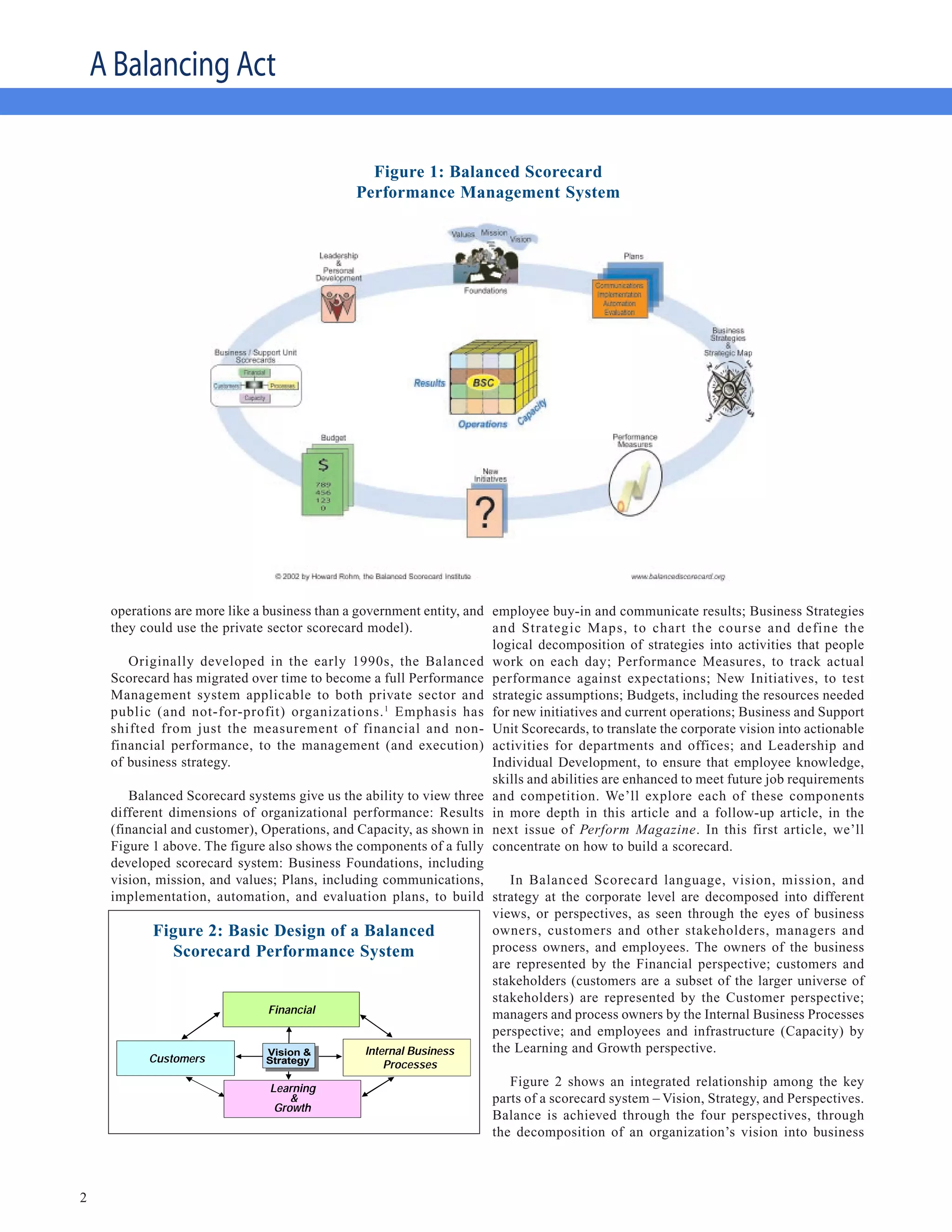 A Balancing Act

                                                 Figure 1: Balanced Scorecard
                                               Performance Management System




     operations are more like a business than a government entity, and employee buy-in and communicate results; Business Strategies
     they could use the private sector scorecard model).               and Strategic Maps, to chart the course and define the
                                                                       logical decomposition of strategies into activities that people
        Originally developed in the early 1990s, the Balanced work on each day; Performance Measures, to track actual
     Scorecard has migrated over time to become a full Performance performance against expectations; New Initiatives, to test
     Management system applicable to both private sector and strategic assumptions; Budgets, including the resources needed
     public (and not-for-profit) organizations. 1 Emphasis has for new initiatives and current operations; Business and Support
     shifted from just the measurement of financial and non- Unit Scorecards, to translate the corporate vision into actionable
     financial performance, to the management (and execution) activities for departments and offices; and Leadership and
     of business strategy.                                             Individual Development, to ensure that employee knowledge,
                                                                       skills and abilities are enhanced to meet future job requirements
        Balanced Scorecard systems give us the ability to view three and competition. We’ll explore each of these components
     different dimensions of organizational performance: Results in more depth in this article and a follow-up article, in the
     (financial and customer), Operations, and Capacity, as shown in next issue of Perform Magazine. In this first article, we’ll
     Figure 1 above. The figure also shows the components of a fully concentrate on how to build a scorecard.
     developed scorecard system: Business Foundations, including
     vision, mission, and values; Plans, including communications,        In Balanced Scorecard language, vision, mission, and
     implementation, automation, and evaluation plans, to build strategy at the corporate level are decomposed into different
                                                                       views, or perspectives, as seen through the eyes of business
            Figure 2: Basic Of A Balanced Scorecard owners, customers and other stakeholders, managers and
              Basic Design Design of a Balanced
                Scorecard Performance SystemSystem process owners, and employees. The owners of the business
                                         Performance
                                                                       are represented by the Financial perspective; customers and
                                                                       stakeholders (customers are a subset of the larger universe of
                                                                       stakeholders) are represented by the Customer perspective;
                                 Financial                             managers and process owners by the Internal Business Processes
                                                                       perspective; and employees and infrastructure (Capacity) by
                                 Vision &         Internal Business    the Learning and Growth perspective.
                Customers        Strategy           Processes

                                 Learning
                                                                          Figure 2 shows an integrated relationship among the key
                                     &                                 parts of a scorecard system – Vision, Strategy, and Perspectives.
                                  Growth
                                                                       Balance is achieved through the four perspectives, through
                                                                       the decomposition of an organization’s vision into business
       Source: Kaplan & Norton




2
 