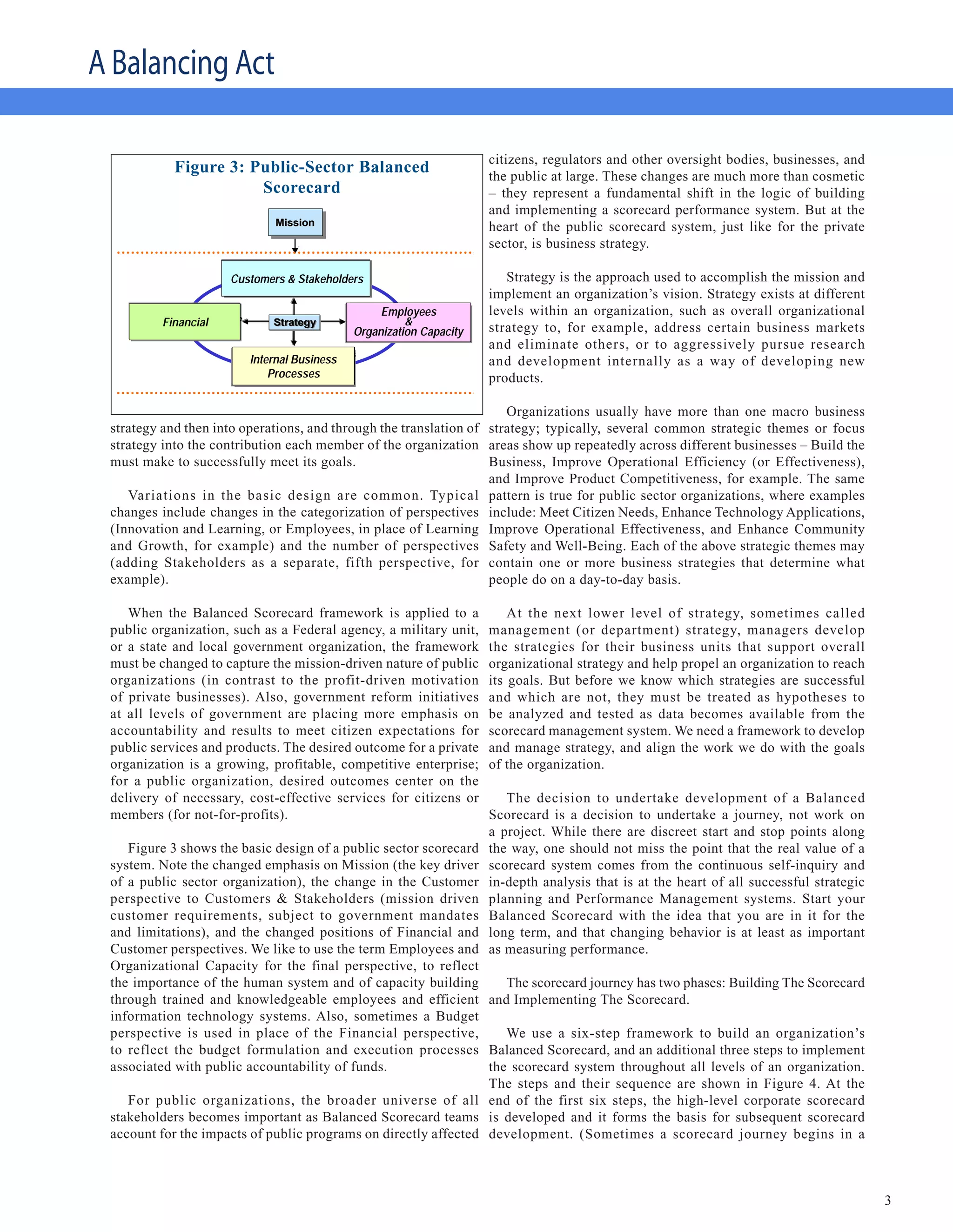 A Balancing Act

                                                     citizens, regulators and other oversight bodies, businesses, and
                 Figure 3: Public-Sector Balanced    the public at large. These changes are much more than cosmetic
                            Scorecard
                    Public-Sector Balanced Scorecard – they represent a fundamental shift in the logic of building
                                                                                                  and implementing a scorecard performance system. But at the
                                                 Mission                                          heart of the public scorecard system, just like for the private
                                                                                                  sector, is business strategy.
                                            Customers/Citizens
                                   Customers & Stakeholders
                                Objective
                                        Measure Target Initiative
                                                                                                     Strategy is the approach used to accomplish the mission and
                                                                                                  implement an organization’s vision. Strategy exists at different
                 Budget                                                    Employees Initiative
                                                                         Learning & Growth        levels within an organization, such as overall organizational
    Objective
             Financial
    Objective Measure Target Initiative
                                                                                &
                                                                     Objective Measure Target
                                                Strategy
                                                                      Organization Capacity       strategy to, for example, address certain business markets
                                                                                                  and eliminate others, or to aggressively pursue research
                                          Internal Business Process
                                                                                                  and development internally as a way of developing new
                                          Internal Business Process
                                          Internal Business
                                    Objective Measure Target
                                    Objective Measure Target Initiative
                                                            Initiative

                                              Processes                                           products.

                                                                      Organizations usually have more than one macro business
 strategy and then into operations, and through the translation of strategy; typically, several common strategic themes or focus
 strategy into the contribution each member of the organization areas show up repeatedly across different businesses – Build the
 must make to successfully meet its goals.                         Business, Improve Operational Efficiency (or Effectiveness),
                                                                   and Improve Product Competitiveness, for example. The same
    Variations in the basic design are common. Typical pattern is true for public sector organizations, where examples
 changes include changes in the categorization of perspectives include: Meet Citizen Needs, Enhance Technology Applications,
 (Innovation and Learning, or Employees, in place of Learning Improve Operational Effectiveness, and Enhance Community
 and Growth, for example) and the number of perspectives Safety and Well-Being. Each of the above strategic themes may
 (adding Stakeholders as a separate, fifth perspective, for contain one or more business strategies that determine what
 example).                                                         people do on a day-to-day basis.

    When the Balanced Scorecard framework is applied to a                                             At the next lower level of strategy, sometimes called
 public organization, such as a Federal agency, a military unit,                                  management (or department) strategy, managers develop
 or a state and local government organization, the framework                                      the strategies for their business units that support overall
 must be changed to capture the mission-driven nature of public                                   organizational strategy and help propel an organization to reach
 organizations (in contrast to the profit-driven motivation                                       its goals. But before we know which strategies are successful
 of private businesses). Also, government reform initiatives                                      and which are not, they must be treated as hypotheses to
 at all levels of government are placing more emphasis on                                         be analyzed and tested as data becomes available from the
 accountability and results to meet citizen expectations for                                      scorecard management system. We need a framework to develop
 public services and products. The desired outcome for a private                                  and manage strategy, and align the work we do with the goals
 organization is a growing, profitable, competitive enterprise;                                   of the organization.
 for a public organization, desired outcomes center on the
 delivery of necessary, cost-effective services for citizens or                                      The decision to undertake development of a Balanced
 members (for not-for-profits).                                                                   Scorecard is a decision to undertake a journey, not work on
                                                                                                  a project. While there are discreet start and stop points along
    Figure 3 shows the basic design of a public sector scorecard                                  the way, one should not miss the point that the real value of a
 system. Note the changed emphasis on Mission (the key driver                                     scorecard system comes from the continuous self-inquiry and
 of a public sector organization), the change in the Customer                                     in-depth analysis that is at the heart of all successful strategic
 perspective to Customers & Stakeholders (mission driven                                          planning and Performance Management systems. Start your
 customer requirements, subject to government mandates                                            Balanced Scorecard with the idea that you are in it for the
 and limitations), and the changed positions of Financial and                                     long term, and that changing behavior is at least as important
 Customer perspectives. We like to use the term Employees and                                     as measuring performance.
 Organizational Capacity for the final perspective, to reflect
 the importance of the human system and of capacity building        The scorecard journey has two phases: Building The Scorecard
 through trained and knowledgeable employees and efficient and Implementing The Scorecard.
 information technology systems. Also, sometimes a Budget
 perspective is used in place of the Financial perspective,         We use a six-step framework to build an organization’s
 to reflect the budget formulation and execution processes Balanced Scorecard, and an additional three steps to implement
 associated with public accountability of funds.                 the scorecard system throughout all levels of an organization.
                                                                 The steps and their sequence are shown in Figure 4. At the
    For public organizations, the broader universe of all end of the first six steps, the high-level corporate scorecard
 stakeholders becomes important as Balanced Scorecard teams is developed and it forms the basis for subsequent scorecard
 account for the impacts of public programs on directly affected development. (Sometimes a scorecard journey begins in a



                                                                                                                                                                       3
 