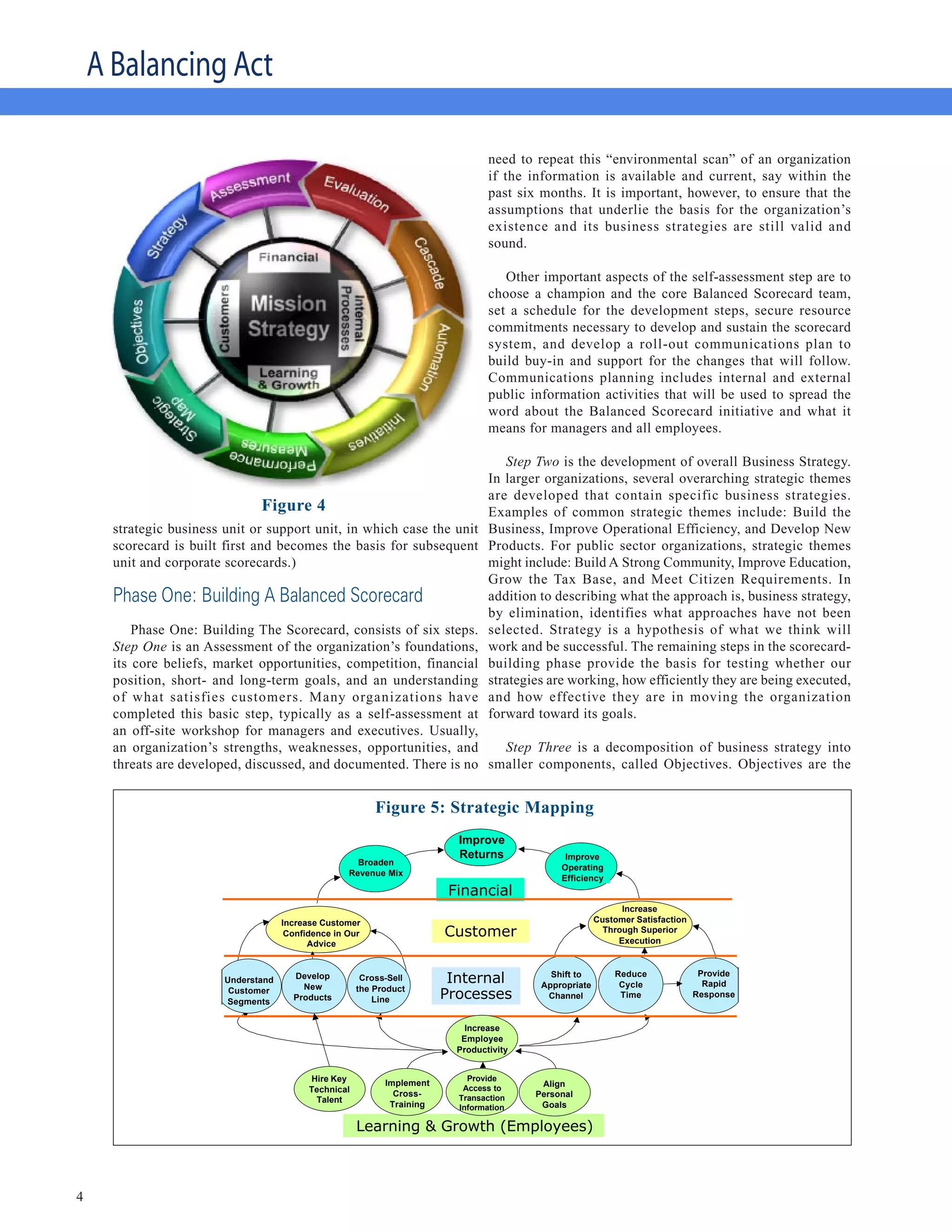 A Balancing Act

                                                                                   need to repeat this “environmental scan” of an organization
                                                                                   if the information is available and current, say within the
                                                                                   past six months. It is important, however, to ensure that the
                                                                                   assumptions that underlie the basis for the organization’s
                                                                                   existence and its business strategies are still valid and
                                                                                   sound.

                                                                                      Other important aspects of the self-assessment step are to
                                                                                   choose a champion and the core Balanced Scorecard team,
                                                                                   set a schedule for the development steps, secure resource
                                                                                   commitments necessary to develop and sustain the scorecard
                                                                                   system, and develop a roll-out communications plan to
                                                                                   build buy-in and support for the changes that will follow.
                                                                                   Communications planning includes internal and external
                                                                                   public information activities that will be used to spread the
                                                                                   word about the Balanced Scorecard initiative and what it
                                                                                   means for managers and all employees.

                                                                                      Step Two is the development of overall Business Strategy.
                                                                                   In larger organizations, several overarching strategic themes
                                                                                   are developed that contain specific business strategies.
                                Figure 4                                           Examples of common strategic themes include: Build the
      strategic business unit or support unit, in which case the unit              Business, Improve Operational Efficiency, and Develop New
      scorecard is built first and becomes the basis for subsequent                Products. For public sector organizations, strategic themes
      unit and corporate scorecards.)                                              might include: Build A Strong Community, Improve Education,
                                                                                   Grow the Tax Base, and Meet Citizen Requirements. In
      Phase One: Building A Balanced Scorecard                                     addition to describing what the approach is, business strategy,
                                                                                   by elimination, identifies what approaches have not been
          Phase One: Building The Scorecard, consists of six steps.                selected. Strategy is a hypothesis of what we think will
      Step One is an Assessment of the organization’s foundations,                 work and be successful. The remaining steps in the scorecard-
      its core beliefs, market opportunities, competition, financial               building phase provide the basis for testing whether our
      position, short- and long-term goals, and an understanding                   strategies are working, how efficiently they are being executed,
      of what satisfies customers. Many organizations have                         and how effective they are in moving the organization
      completed this basic step, typically as a self-assessment at                 forward toward its goals.
      an off-site workshop for managers and executives. Usually,
      an organization’s strengths, weaknesses, opportunities, and     Step Three is a decomposition of business strategy into
      threats are developed, discussed, and documented. There is no smaller components, called Objectives. Objectives are the

                                                                                           Strategic Mapping
                                                            Figure 5: Strategic Mapping
                                                                            Improve
                                                                            Returns              Improve
                                                       Broaden
                                                                                                Operating
                                                     Revenue Mix
                                                                                                Efficiency
                                                                           Financial
                                                                                                                Increase
                                      Increase Customer                                                   Customer Satisfaction
                                       Confidence in Our                  Customer                          Through Superior
                                                                                                               Execution
                                            Advice


                                                                                                              Reduce               Provide
                         Understand     Develop
                                          New
                                                         Cross-Sell        Internal           Shift to
                                                                                            Appropriate        Cycle                Rapid
                                                        the Product
                          Customer
                         Segments       Products            Line          Processes          Channel           Time               Response


                                                                              Increase
                                                                             Employee
                                                                            Productivity


                                            Hire Key          Implement
                                                                              Provide
                                                                             Access to
                                                                                            Align
                                            Technical           Cross-      Transaction    Personal
                                             Talent
                                                               Training     Information     Goals

                                                        Learning & Growth (Employees)



4
 