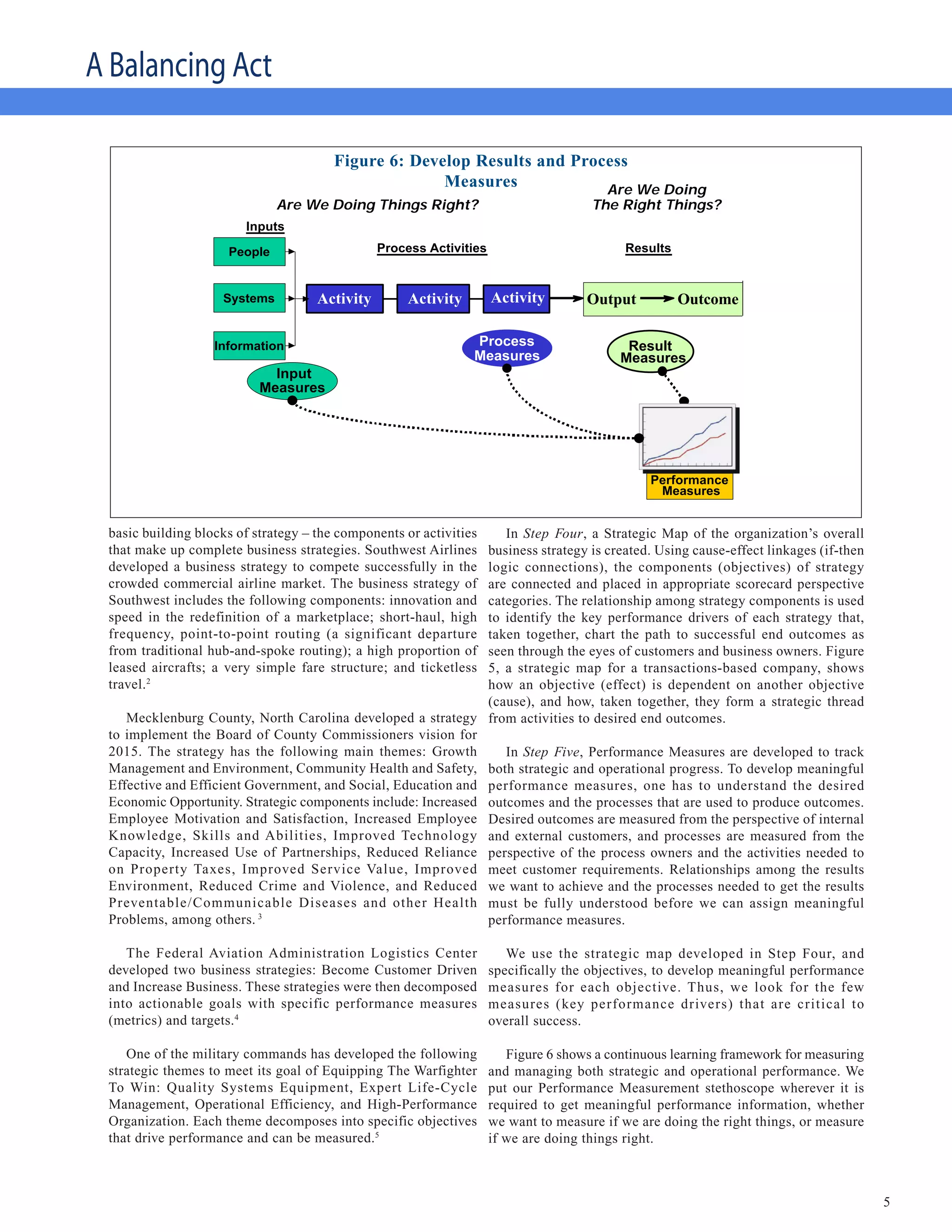A Balancing Act
                                 Develop Results and Process Measures
                                        Figure 6: Develop Results and Process
                                                      Measures            Are We Doing
                              Are We Doing Things Right?                              The Right Things?
                        Inputs

                     People                     Process Activities                         Results



                    Systems          Activity        Activity        Activity        Output          Outcome

                   Information                                  Process                     Result
                                                                Measures                   Measures
                             Input
                           Measures




                                                                                                Performance
                                                                                                 Measures


 basic building blocks of strategy – the components or activities In Step Four, a Strategic Map of the organization’s overall
 that make up complete business strategies. Southwest Airlines business strategy is created. Using cause-effect linkages (if-then
 developed a business strategy to compete successfully in the  logic connections), the components (objectives) of strategy
 crowded commercial airline market. The business strategy of   are connected and placed in appropriate scorecard perspective
 Southwest includes the following components: innovation and   categories. The relationship among strategy components is used
 speed in the redefinition of a marketplace; short-haul, high  to identify the key performance drivers of each strategy that,
 frequency, point-to-point routing (a significant departure    taken together, chart the path to successful end outcomes as
 from traditional hub-and-spoke routing); a high proportion of seen through the eyes of customers and business owners. Figure
 leased aircrafts; a very simple fare structure; and ticketless5, a strategic map for a transactions-based company, shows
 travel.2                                                      how an objective (effect) is dependent on another objective
                                                               (cause), and how, taken together, they form a strategic thread
    Mecklenburg County, North Carolina developed a strategy from activities to desired end outcomes.
 to implement the Board of County Commissioners vision for
 2015. The strategy has the following main themes: Growth         In Step Five, Performance Measures are developed to track
 Management and Environment, Community Health and Safety, both strategic and operational progress. To develop meaningful
 Effective and Efficient Government, and Social, Education and performance measures, one has to understand the desired
 Economic Opportunity. Strategic components include: Increased outcomes and the processes that are used to produce outcomes.
 Employee Motivation and Satisfaction, Increased Employee Desired outcomes are measured from the perspective of internal
 Knowledge, Skills and Abilities, Improved Technology and external customers, and processes are measured from the
 Capacity, Increased Use of Partnerships, Reduced Reliance perspective of the process owners and the activities needed to
 on Property Taxes, Improved Service Value, Improved meet customer requirements. Relationships among the results
 Environment, Reduced Crime and Violence, and Reduced we want to achieve and the processes needed to get the results
 Preventable/Communicable Diseases and other Health must be fully understood before we can assign meaningful
 Problems, among others. 3                                     performance measures.

    The Federal Aviation Administration Logistics Center                We use the strategic map developed in Step Four, and
 developed two business strategies: Become Customer Driven           specifically the objectives, to develop meaningful performance
 and Increase Business. These strategies were then decomposed        measures for each objective. Thus, we look for the few
 into actionable goals with specific performance measures            measures (key performance drivers) that are critical to
 (metrics) and targets.4                                             overall success.

    One of the military commands has developed the following            Figure 6 shows a continuous learning framework for measuring
 strategic themes to meet its goal of Equipping The Warfighter       and managing both strategic and operational performance. We
 To Win: Quality Systems Equipment, Expert Life-Cycle                put our Performance Measurement stethoscope wherever it is
 Management, Operational Efficiency, and High-Performance            required to get meaningful performance information, whether
 Organization. Each theme decomposes into specific objectives        we want to measure if we are doing the right things, or measure
 that drive performance and can be measured.5                        if we are doing things right.



                                                                                                                                       5
 