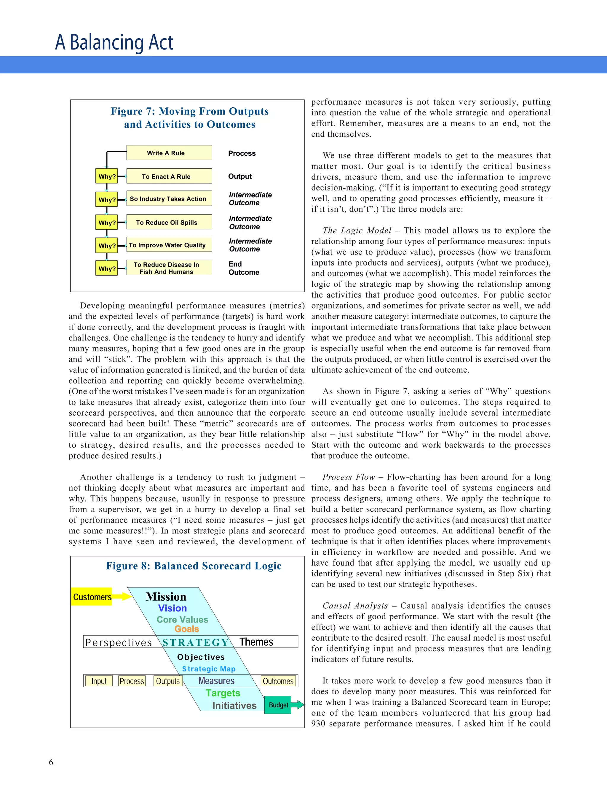 A Balancing Act

                                      Moving >From Outputsperformance                  measures is not taken very seriously, putting
                   Figure 7: Moving FromTo Outcomes into question the value of the whole strategic and operational
                           & Activities Outputs
                      and Activities to Outcomes    effort. Remember, measures are a means to an end, not the
                                                                         end themselves.

                              Write A Rule             Process               We use three different models to get to the measures that
                                                                         matter most. Our goal is to identify the critical business
             Why?         To Enact A Rule              Output            drivers, measure them, and use the information to improve
                                                                         decision-making. (“If it is important to executing good strategy
                                                       Intermediate
             Why?      So Industry Takes Action
                                                       Outcome
                                                                         well, and to operating good processes efficiently, measure it –
                                                                         if it isn’t, don’t”.) The three models are:
                                                       Intermediate
             Why?       To Reduce Oil Spills
                                                       Outcome
                                                                             The Logic Model – This model allows us to explore the
             Why?     To Improve Water Quality
                                                       Intermediate      relationship among four types of performance measures: inputs
                                                       Outcome           (what we use to produce value), processes (how we transform
                        To Reduce Disease In           End               inputs into products and services), outputs (what we produce),
             Why?
                          Fish And Humans              Outcome           and outcomes (what we accomplish). This model reinforces the
                                                                         logic of the strategic map by showing the relationship among
                                                                         the activities that produce good outcomes. For public sector
         Developing meaningful performance measures (metrics)            organizations, and sometimes for private sector as well, we add
     and the expected levels of performance (targets) is hard work       another measure category: intermediate outcomes, to capture the
     if done correctly, and the development process is fraught with      important intermediate transformations that take place between
     challenges. One challenge is the tendency to hurry and identify     what we produce and what we accomplish. This additional step
     many measures, hoping that a few good ones are in the group         is especially useful when the end outcome is far removed from
     and will “stick”. The problem with this approach is that the        the outputs produced, or when little control is exercised over the
     value of information generated is limited, and the burden of data   ultimate achievement of the end outcome.
     collection and reporting can quickly become overwhelming.
     (One of the worst mistakes I’ve seen made is for an organization       As shown in Figure 7, asking a series of “Why” questions
     to take measures that already exist, categorize them into four      will eventually get one to outcomes. The steps required to
     scorecard perspectives, and then announce that the corporate        secure an end outcome usually include several intermediate
     scorecard had been built! These “metric” scorecards are of          outcomes. The process works from outcomes to processes
     little value to an organization, as they bear little relationship   also – just substitute “How” for “Why” in the model above.
     to strategy, desired results, and the processes needed to           Start with the outcome and work backwards to the processes
     produce desired results.)                                           that produce the outcome.

        Another challenge is a tendency to rush to judgment –               Process Flow – Flow-charting has been around for a long
     not thinking deeply about what measures are important and           time, and has been a favorite tool of systems engineers and
     why. This happens because, usually in response to pressure          process designers, among others. We apply the technique to
     from a supervisor, we get in a hurry to develop a final set         build a better scorecard performance system, as flow charting
     of performance measures (“I need some measures – just get           processes helps identify the activities (and measures) that matter
     me some measures!!”). In most strategic plans and scorecard         most to produce good outcomes. An additional benefit of the
     systems I have seen and reviewed, the development of                technique is that it often identifies places where improvements
                                                                         in efficiency in workflow are needed and possible. And we
               Figure 8: Balanced Scorecard Logic
                           Balanced Scorecard Logic                      have found that after applying the model, we usually end up
                                                                         identifying several new initiatives (discussed in Step Six) that
                                                                         can be used to test our strategic hypotheses.
      Customers               Mission
                                 Vision                                     Causal Analysis – Causal analysis identifies the causes
                                 Core Values                             and effects of good performance. We start with the result (the
                                    Goals                                effect) we want to achieve and then identify all the causes that
                                                                         contribute to the desired result. The causal model is most useful
         P e rspectives           STRATEGY                 Themes
                                                                         for identifying input and process measures that are leading
                                       O b jec tives                     indicators of future results.
                                          S trategic Map
           Input    Process     Outputs        Measures      Outcomes      It takes more work to develop a few good measures than it
                                                Targets                  does to develop many poor measures. This was reinforced for
                                                  Initiatives Budget     me when I was training a Balanced Scorecard team in Europe;
                                                                         one of the team members volunteered that his group had
                                                                         930 separate performance measures. I asked him if he could



6
 