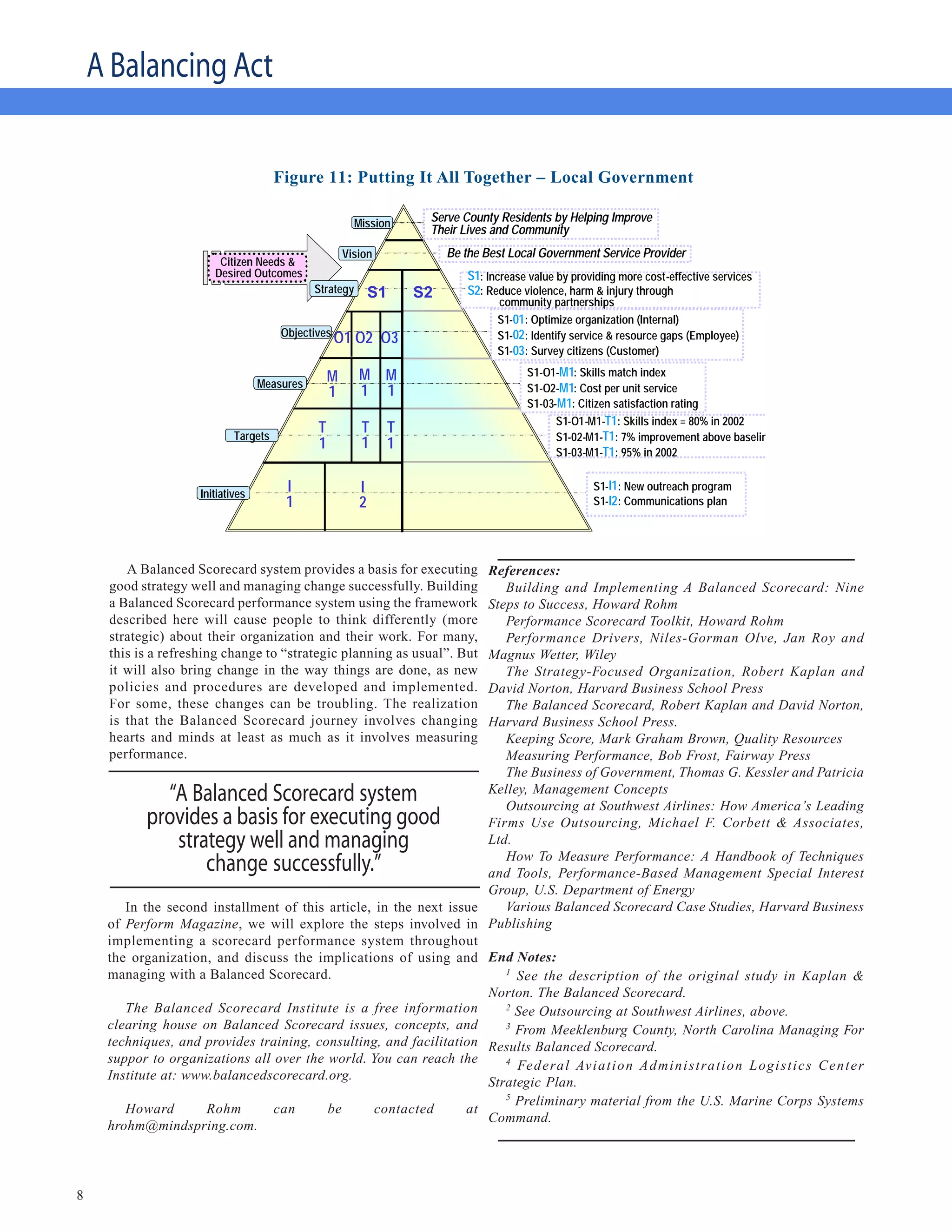 A Balancing Act

                                                        Putting It All Together – Local
                                                                                    Government
                                         Figure 11: Putting It All Together – Local Government

                                                           Mission       Serve County Residents by Helping Improve
                                                                         Their Lives and Community
                                                        Vision               Be the Best Local Government Service Provider
                           Citizen Needs &
                          Desired Outcomes                                      S1: Increase value by providing more cost-effective services
                                                Strategy       S1       S2      S2: Reduce violence, harm & injury through
                                                                                      community partnerships
                                                                                      S1-01: Optimize organization (Internal)
                                         Objectives                                   S1-02: Identify service & resource gaps (Employee)
                                                      O1 O2 O3
                                                                                      S1-03: Survey citizens (Customer)

                                                    M      M M                              S1-O1-M1: Skills match index
                                     Measures                                               S1-O2-M1: Cost per unit service
                                                    1      1 1
                                                                                            S1-03-M1: Citizen satisfaction rating
                                                                                                  S1-O1-M1-T1: Skills index = 80% in 2002
                                                T           T       T
                               Targets                                                            S1-02-M1-T1: 7% improvement above baseline
                                                1           1       1
                                                                                                  S1-03-M1-T1: 95% in 2002


                       Initiatives
                                          I                I                                              S1-I1 : New outreach program
                                          1                2                                              S1-I2 : Communications plan




        A Balanced Scorecard system provides a basis for executing   References:
     good strategy well and managing change successfully. Building      Building and Implementing A Balanced Scorecard: Nine
     a Balanced Scorecard performance system using the framework     Steps to Success, Howard Rohm
     described here will cause people to think differently (more        Performance Scorecard Toolkit, Howard Rohm
     strategic) about their organization and their work. For many,      Performance Drivers, Niles-Gorman Olve, Jan Roy and
     this is a refreshing change to “strategic planning as usual”. But
                                                                     Magnus Wetter, Wiley
     it will also bring change in the way things are done, as new       The Strategy-Focused Organization, Robert Kaplan and
     policies and procedures are developed and implemented.          David Norton, Harvard Business School Press
     For some, these changes can be troubling. The realization          The Balanced Scorecard, Robert Kaplan and David Norton,
     is that the Balanced Scorecard journey involves changing        Harvard Business School Press.
     hearts and minds at least as much as it involves measuring         Keeping Score, Mark Graham Brown, Quality Resources
     performance.                                                       Measuring Performance, Bob Frost, Fairway Press
                                                                        The Business of Government, Thomas G. Kessler and Patricia
              “A Balanced Scorecard system                           Kelley, Management Concepts
                                                                        Outsourcing at Southwest Airlines: How America’s Leading
            provides a basis for executing good                      Firms Use Outsourcing, Michael F. Corbett & Associates,
               strategy well and managing                            Ltd.
                   change successfully.”                                How To Measure Performance: A Handbook of Techniques
                                                                     and Tools, Performance-Based Management Special Interest
                                                                     Group, U.S. Department of Energy
        In the second installment of this article, in the next issue    Various Balanced Scorecard Case Studies, Harvard Business
     of Perform Magazine, we will explore the steps involved in Publishing
     implementing a scorecard performance system throughout
     the organization, and discuss the implications of using and End Notes:
     managing with a Balanced Scorecard.                                1
                                                                          See the description of the original study in Kaplan &
                                                                     Norton. The Balanced Scorecard.
        The Balanced Scorecard Institute is a free information          2
                                                                          See Outsourcing at Southwest Airlines, above.
     clearing house on Balanced Scorecard issues, concepts, and         3
                                                                          From Meeklenburg County, North Carolina Managing For
     techniques, and provides training, consulting, and facilitation Results Balanced Scorecard.
     suppor to organizations all over the world. You can reach the      4
                                                                          Fe d e ra l Av i a t i o n A d m i n i s t ra t i o n L og i s t i c s C e n t e r
     Institute at: www.balancedscorecard.org.
                                                                     Strategic Plan.
                                                                        5
                                                                          Preliminary material from the U.S. Marine Corps Systems
        Howard        Rohm       can      be       contacted      at
                                                                     Command.
     hrohm@mindspring.com.



8
 
