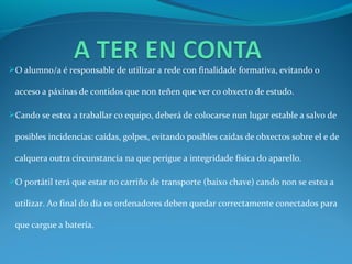 O alumno/a é responsable de utilizar a rede con finalidade formativa, evitando o

 acceso a páxinas de contidos que non teñen que ver co obxecto de estudo.

Cando se estea a traballar co equipo, deberá de colocarse nun lugar estable a salvo de

 posibles incidencias: caídas, golpes, evitando posibles caídas de obxectos sobre el e de

 calquera outra circunstancia na que perigue a integridade física do aparello.

O portátil terá que estar no carriño de transporte (baixo chave) cando non se estea a

 utilizar. Ao final do día os ordenadores deben quedar correctamente conectados para

 que cargue a batería.
 