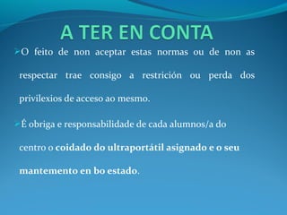 O feito de non aceptar estas normas ou de non as

 respectar trae consigo a restrición ou perda dos

 privilexios de acceso ao mesmo.

É obriga e responsabilidade de cada alumnos/a do

 centro o coidado do ultraportátil asignado e o seu

 mantemento en bo estado.
 