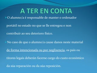 O alumno/a é responsable de manter o ordenador

 portátil no estado no que se lle entregou e non

 contribuír ao seu deterioro físico.

No caso de que o alumno/a cause danos neste material

 de forma intencionada ou por neglixencia, os pais ou

 titores legais deberán facerse cargo do custo económico

 da súa reparación ou da súa reposición.
 