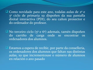  Como novidade para este ano, todalas aulas de 2º e
  3º ciclo de primaria xa dispoñen da sua pantalla
  dixital interactiva (PDI), do seu cañon proxector e
  do ordenador do profesor.

 No terceiro ciclo (5º e 6º) ademais, tamén dispoñen
  do carriño de carga onde se encontrar os
  ordenadores dos alumnos.

 Estamos a espera de recibir, por parte da conselleria,
  os ordenadores dos alumnos que faltan nas distintas
  aulas, xa que incrementouse o número de alumnos
  en relación o ano pasado
 