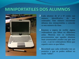  Cada alumno de 5º e 6º       conta cun
  número     identificativo     do    seu
  ordenador. Este número       encontrase
  debaixo dos miniportátiles   e coincide
  co seu número da clase.

 Estamos a espera de recibir algúns
  ordenadores que faltan en diferentes
  aulas. Mentras non os recibamos,
  procuraremios que aqueles alumnos
  mais aventaxados axuden aos que non
  o son , e así ter ordenadores libres que
  repartir entre os que faltan.

 Recordade que cada ordenador ten un
  punteiro e que se poden utilizar en
  modo “tablet”.
 