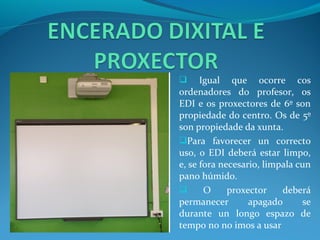      Igual que ocorre cos
ordenadores do profesor, os
EDI e os proxectores de 6º son
propiedade do centro. Os de 5º
son propiedade da xunta.
Para favorecer un correcto
uso, o EDI deberá estar limpo,
e, se fora necesario, limpala cun
pano húmido.
      O     proxector    deberá
permanecer        apagado      se
durante un longo espazo de
tempo no no imos a usar
 