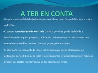  O equipo é responsabilidade do alumno para o traballo na clase. Está prohibido sacar o equipo

 do Centro.

O equipo é propiedade da Xunta de Galicia, polo que queda prohibida a

 instalación de calquera programa, aplicación ou ferramenta tecnolóxica que non

 estea en relación directa co uso docente que se pretende con el.

O alumno/a é responsable de toda a información que quede almacenada no

 ordenador portátil. Esta debe estar relacionada única e exclusivamente con contidos

 propios das tarefas educativas que se lles propoña no centro.
 
