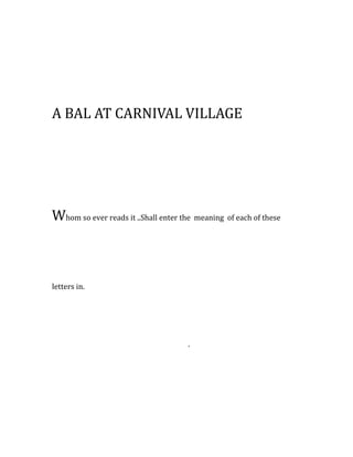 A BAL AT CARNIVAL VILLAGE
Whom so ever reads it ..Shall enter the meaning of each of these
letters in.
.
 