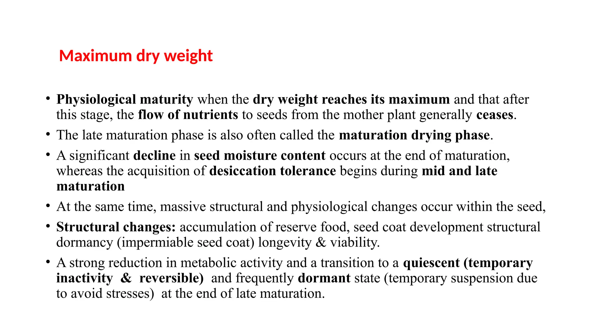 • Physiological maturity when the dry weight reaches its maximum and that after
this stage, the flow of nutrients to seeds from the mother plant generally ceases.
• The late maturation phase is also often called the maturation drying phase.
• A significant decline in seed moisture content occurs at the end of maturation,
whereas the acquisition of desiccation tolerance begins during mid and late
maturation
• At the same time, massive structural and physiological changes occur within the seed,
• Structural changes: accumulation of reserve food, seed coat development structural
dormancy (impermiable seed coat) longevity & viability.
• A strong reduction in metabolic activity and a transition to a quiescent (temporary
inactivity & reversible) and frequently dormant state (temporary suspension due
to avoid stresses) at the end of late maturation.
Maximum dry weight
 