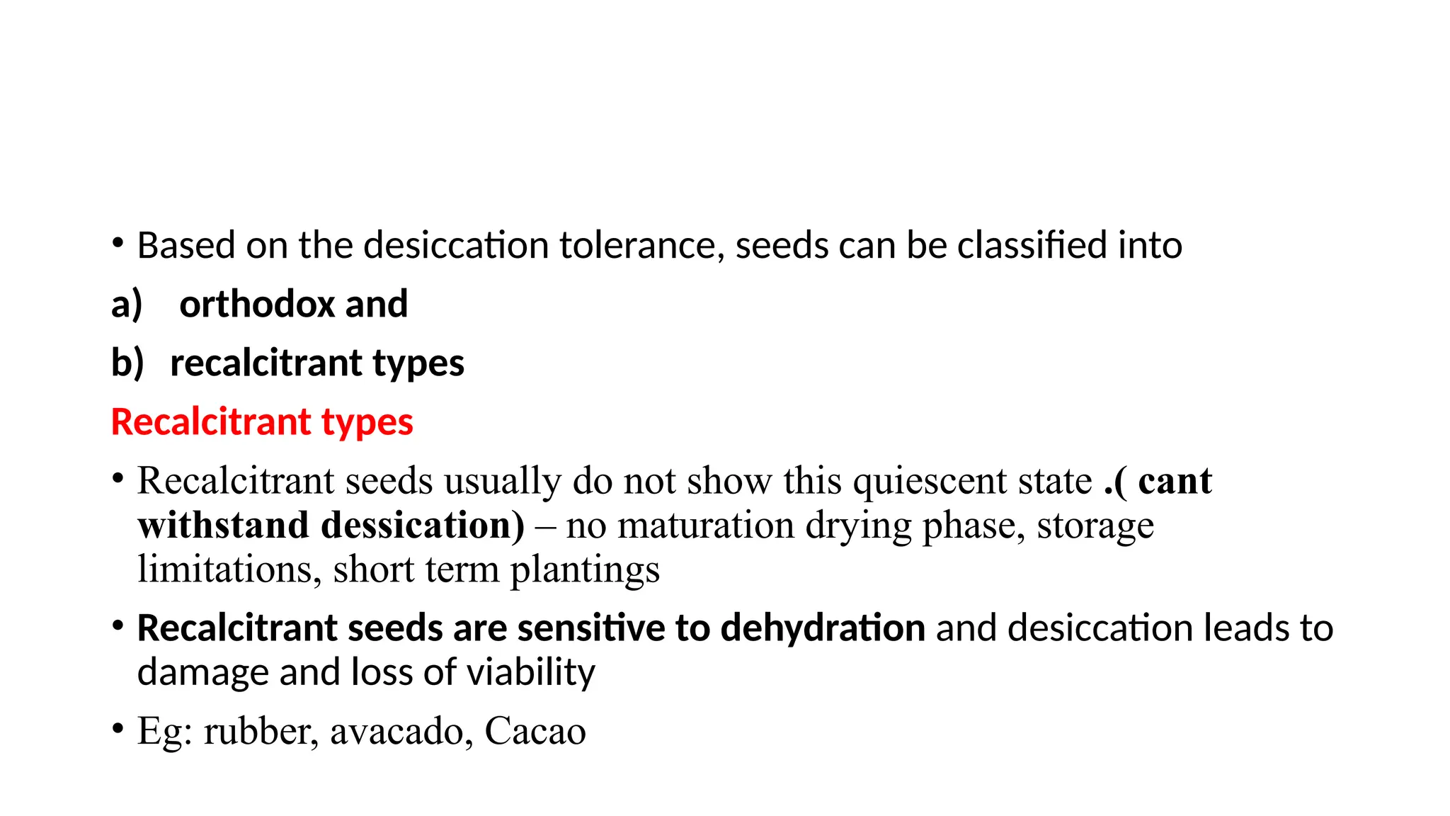 • Based on the desiccation tolerance, seeds can be classified into
a) orthodox and
b) recalcitrant types
Recalcitrant types
• Recalcitrant seeds usually do not show this quiescent state .( cant
withstand dessication) – no maturation drying phase, storage
limitations, short term plantings
• Recalcitrant seeds are sensitive to dehydration and desiccation leads to
damage and loss of viability
• Eg: rubber, avacado, Cacao
 