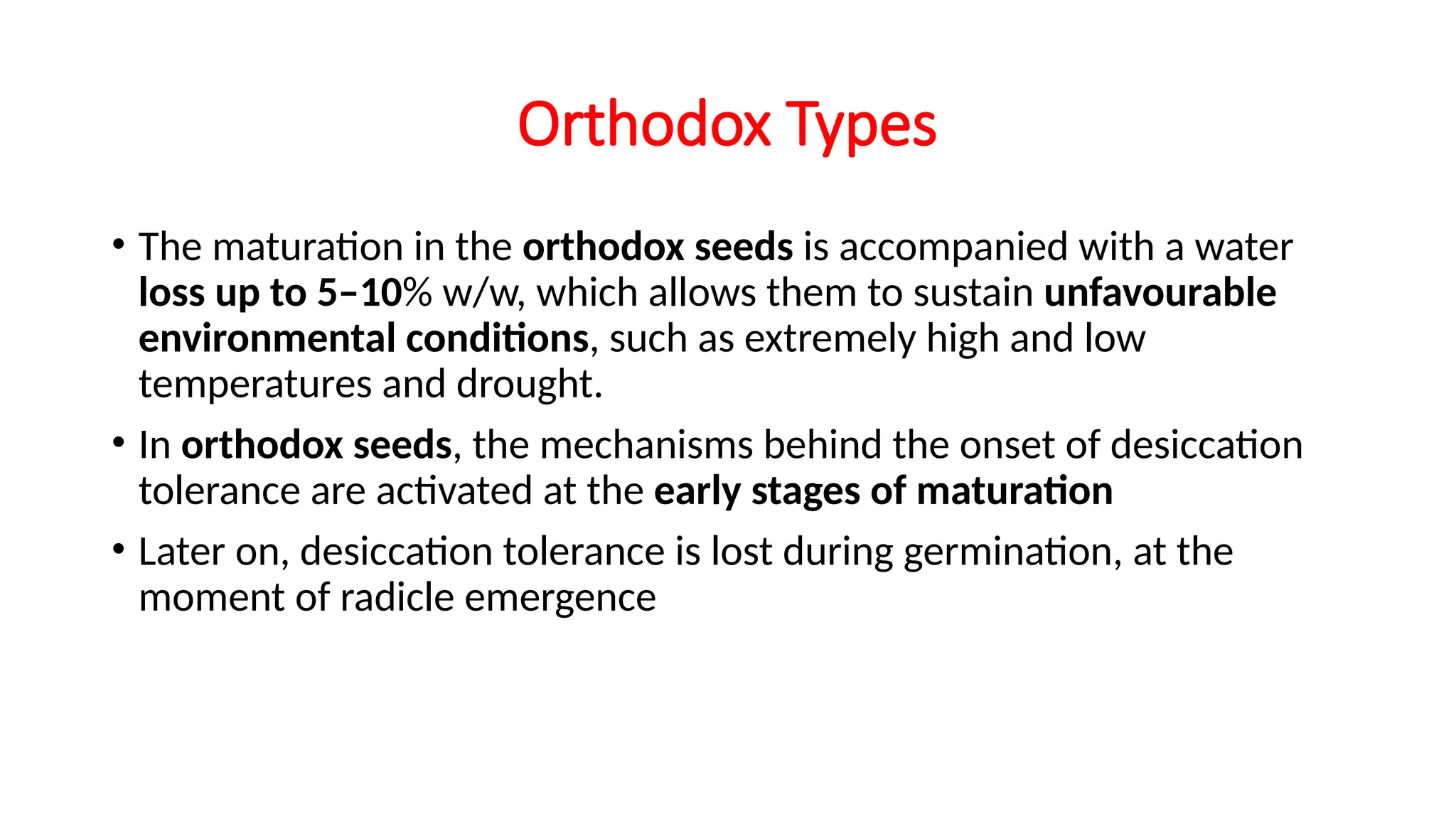 Orthodox Types
• The maturation in the orthodox seeds is accompanied with a water
loss up to 5–10% w/w, which allows them to sustain unfavourable
environmental conditions, such as extremely high and low
temperatures and drought.
• In orthodox seeds, the mechanisms behind the onset of desiccation
tolerance are activated at the early stages of maturation
• Later on, desiccation tolerance is lost during germination, at the
moment of radicle emergence
 