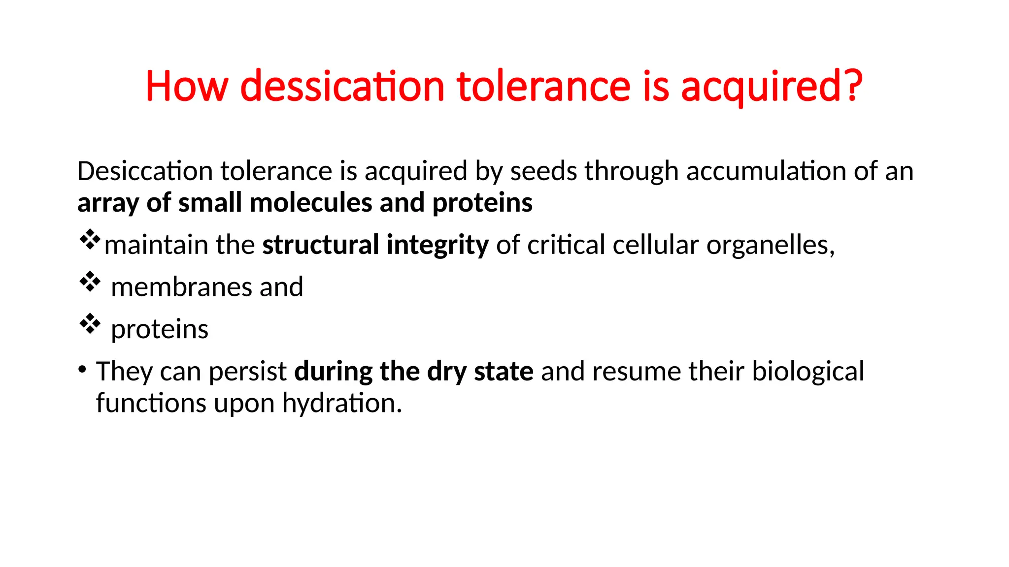 How dessication tolerance is acquired?
Desiccation tolerance is acquired by seeds through accumulation of an
array of small molecules and proteins
maintain the structural integrity of critical cellular organelles,
 membranes and
 proteins
• They can persist during the dry state and resume their biological
functions upon hydration.
 
