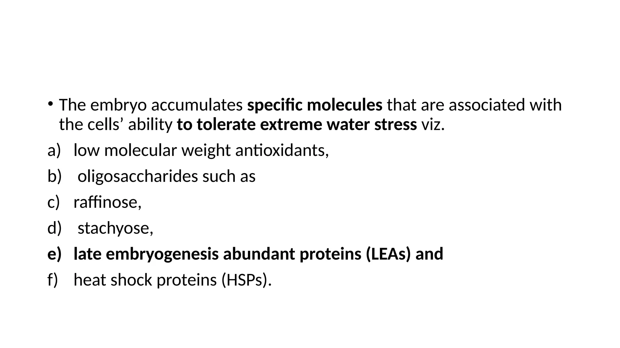 • The embryo accumulates specific molecules that are associated with
the cells’ ability to tolerate extreme water stress viz.
a) low molecular weight antioxidants,
b) oligosaccharides such as
c) raffinose,
d) stachyose,
e) late embryogenesis abundant proteins (LEAs) and
f) heat shock proteins (HSPs).
 