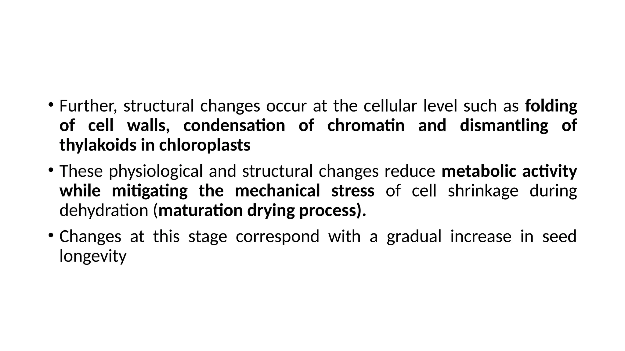 • Further, structural changes occur at the cellular level such as folding
of cell walls, condensation of chromatin and dismantling of
thylakoids in chloroplasts
• These physiological and structural changes reduce metabolic activity
while mitigating the mechanical stress of cell shrinkage during
dehydration (maturation drying process).
• Changes at this stage correspond with a gradual increase in seed
longevity
 