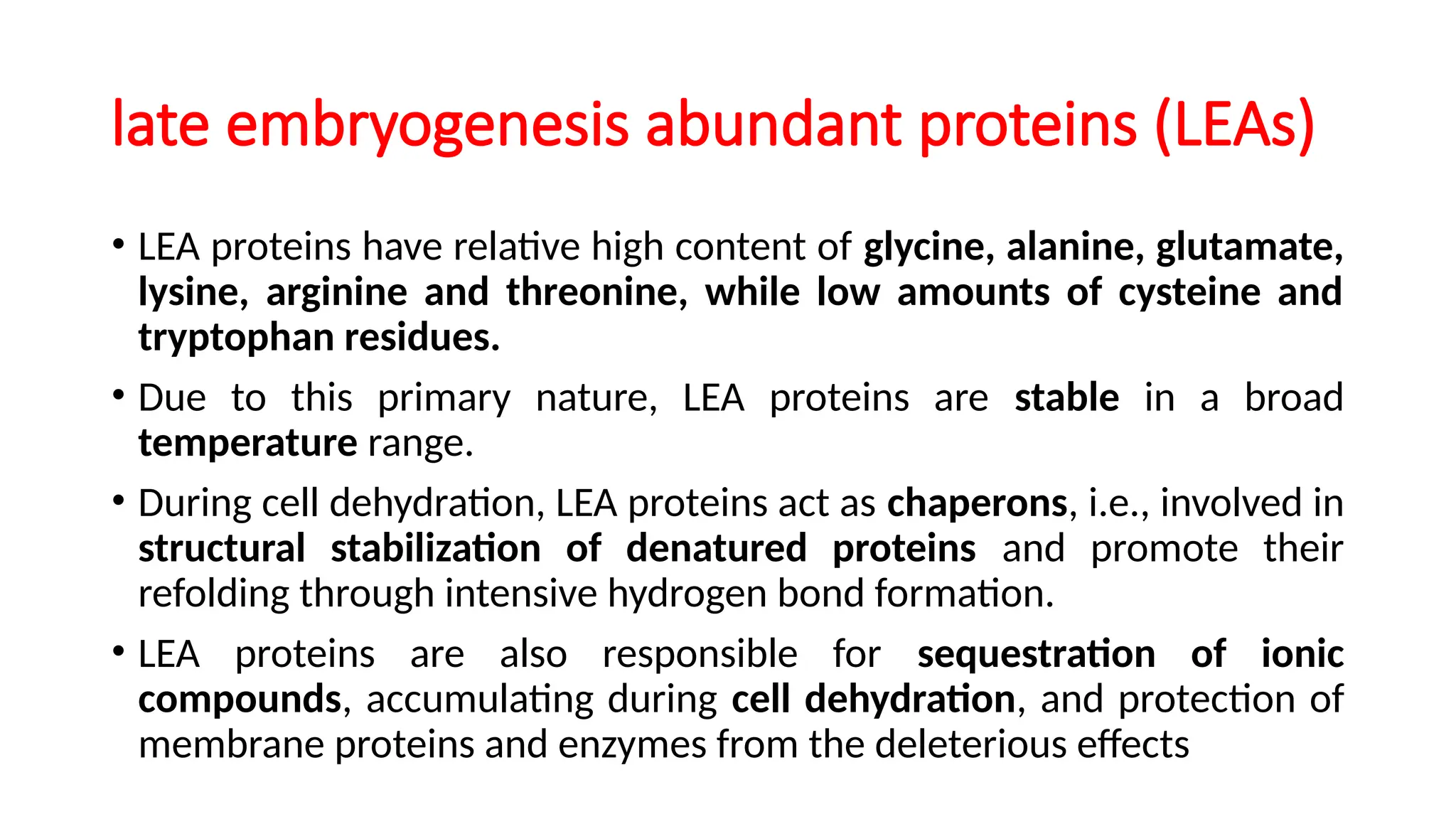late embryogenesis abundant proteins (LEAs)
• LEA proteins have relative high content of glycine, alanine, glutamate,
lysine, arginine and threonine, while low amounts of cysteine and
tryptophan residues.
• Due to this primary nature, LEA proteins are stable in a broad
temperature range.
• During cell dehydration, LEA proteins act as chaperons, i.e., involved in
structural stabilization of denatured proteins and promote their
refolding through intensive hydrogen bond formation.
• LEA proteins are also responsible for sequestration of ionic
compounds, accumulating during cell dehydration, and protection of
membrane proteins and enzymes from the deleterious effects
 