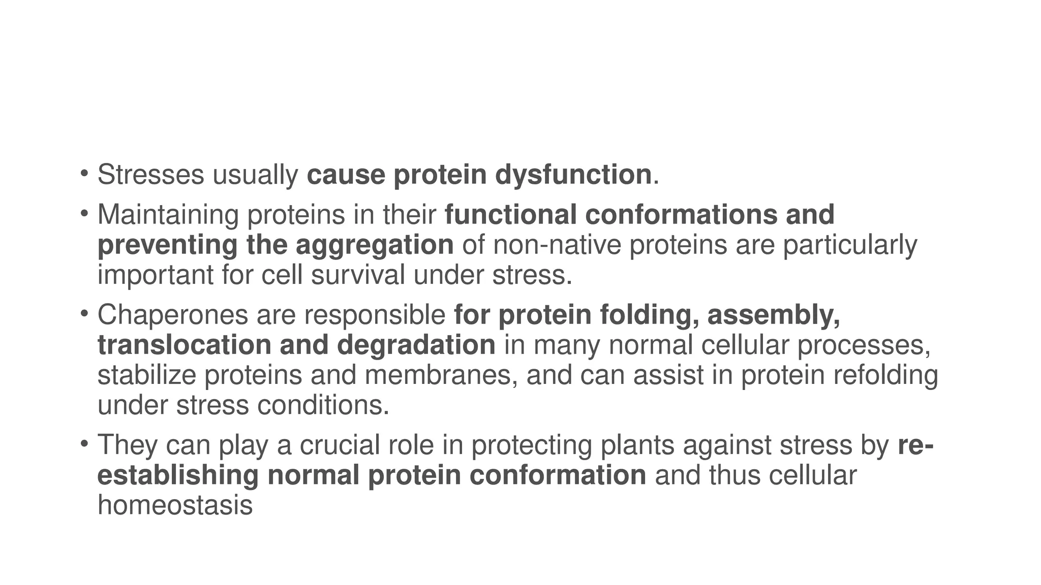 • Stresses usually cause protein dysfunction.
• Maintaining proteins in their functional conformations and
preventing the aggregation of non-native proteins are particularly
important for cell survival under stress.
• Chaperones are responsible for protein folding, assembly,
translocation and degradation in many normal cellular processes,
stabilize proteins and membranes, and can assist in protein refolding
under stress conditions.
• They can play a crucial role in protecting plants against stress by re-
establishing normal protein conformation and thus cellular
homeostasis
 