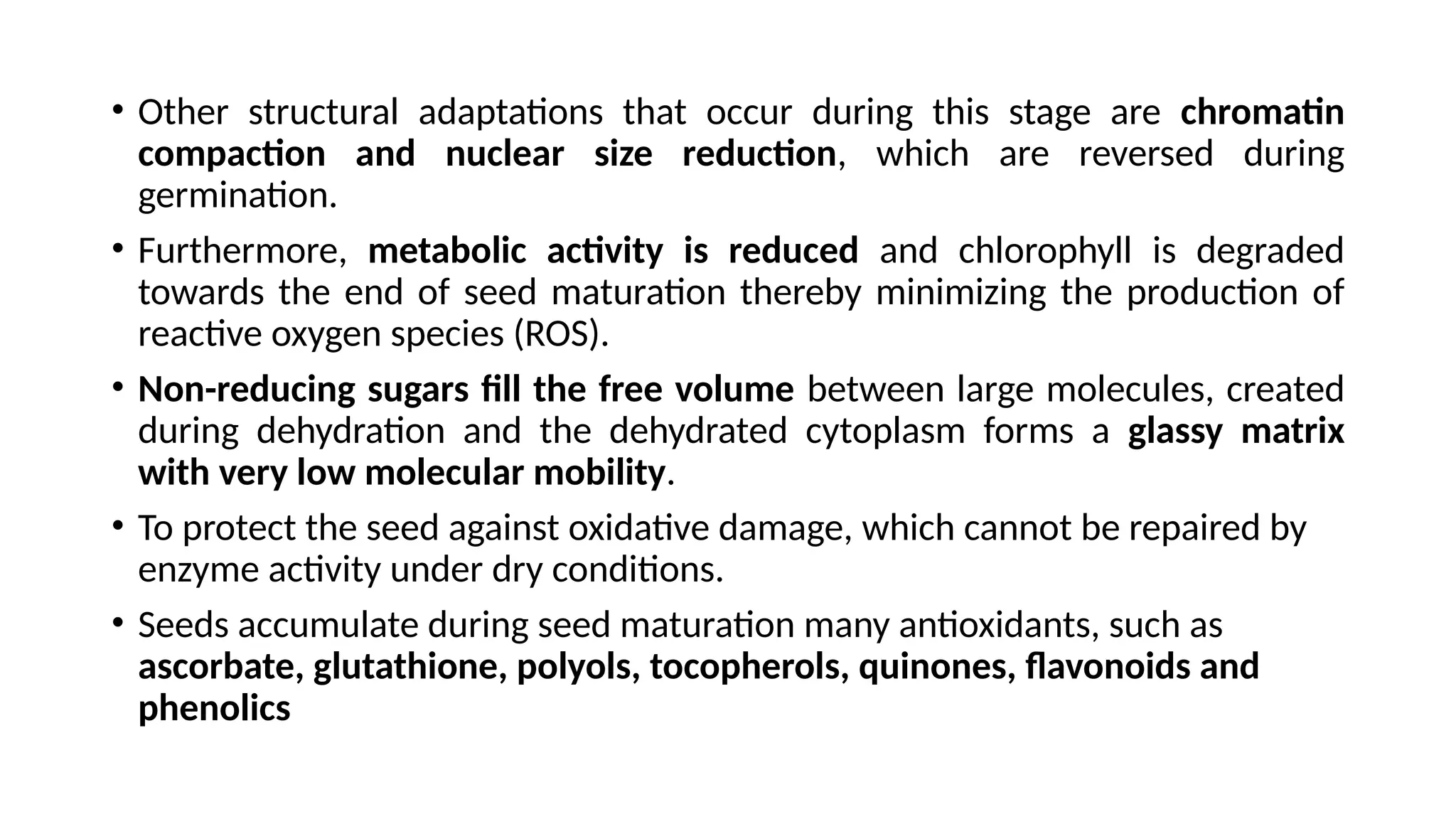• Other structural adaptations that occur during this stage are chromatin
compaction and nuclear size reduction, which are reversed during
germination.
• Furthermore, metabolic activity is reduced and chlorophyll is degraded
towards the end of seed maturation thereby minimizing the production of
reactive oxygen species (ROS).
• Non-reducing sugars fill the free volume between large molecules, created
during dehydration and the dehydrated cytoplasm forms a glassy matrix
with very low molecular mobility.
• To protect the seed against oxidative damage, which cannot be repaired by
enzyme activity under dry conditions.
• Seeds accumulate during seed maturation many antioxidants, such as
ascorbate, glutathione, polyols, tocopherols, quinones, flavonoids and
phenolics
 