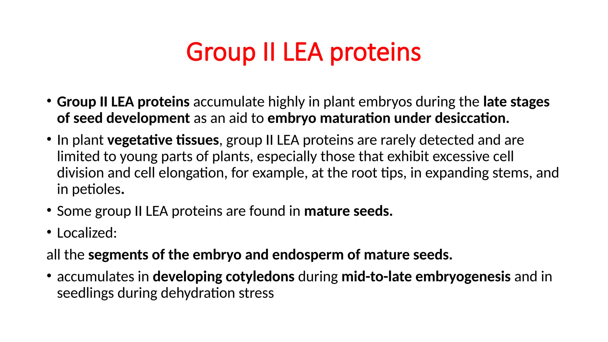 Group II LEA proteins
• Group II LEA proteins accumulate highly in plant embryos during the late stages
of seed development as an aid to embryo maturation under desiccation.
• In plant vegetative tissues, group II LEA proteins are rarely detected and are
limited to young parts of plants, especially those that exhibit excessive cell
division and cell elongation, for example, at the root tips, in expanding stems, and
in petioles.
• Some group II LEA proteins are found in mature seeds.
• Localized:
all the segments of the embryo and endosperm of mature seeds.
• accumulates in developing cotyledons during mid-to-late embryogenesis and in
seedlings during dehydration stress
 