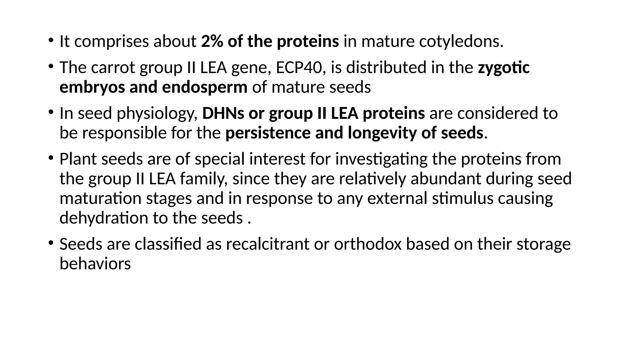 • It comprises about 2% of the proteins in mature cotyledons.
• The carrot group II LEA gene, ECP40, is distributed in the zygotic
embryos and endosperm of mature seeds
• In seed physiology, DHNs or group II LEA proteins are considered to
be responsible for the persistence and longevity of seeds.
• Plant seeds are of special interest for investigating the proteins from
the group II LEA family, since they are relatively abundant during seed
maturation stages and in response to any external stimulus causing
dehydration to the seeds .
• Seeds are classified as recalcitrant or orthodox based on their storage
behaviors
 
