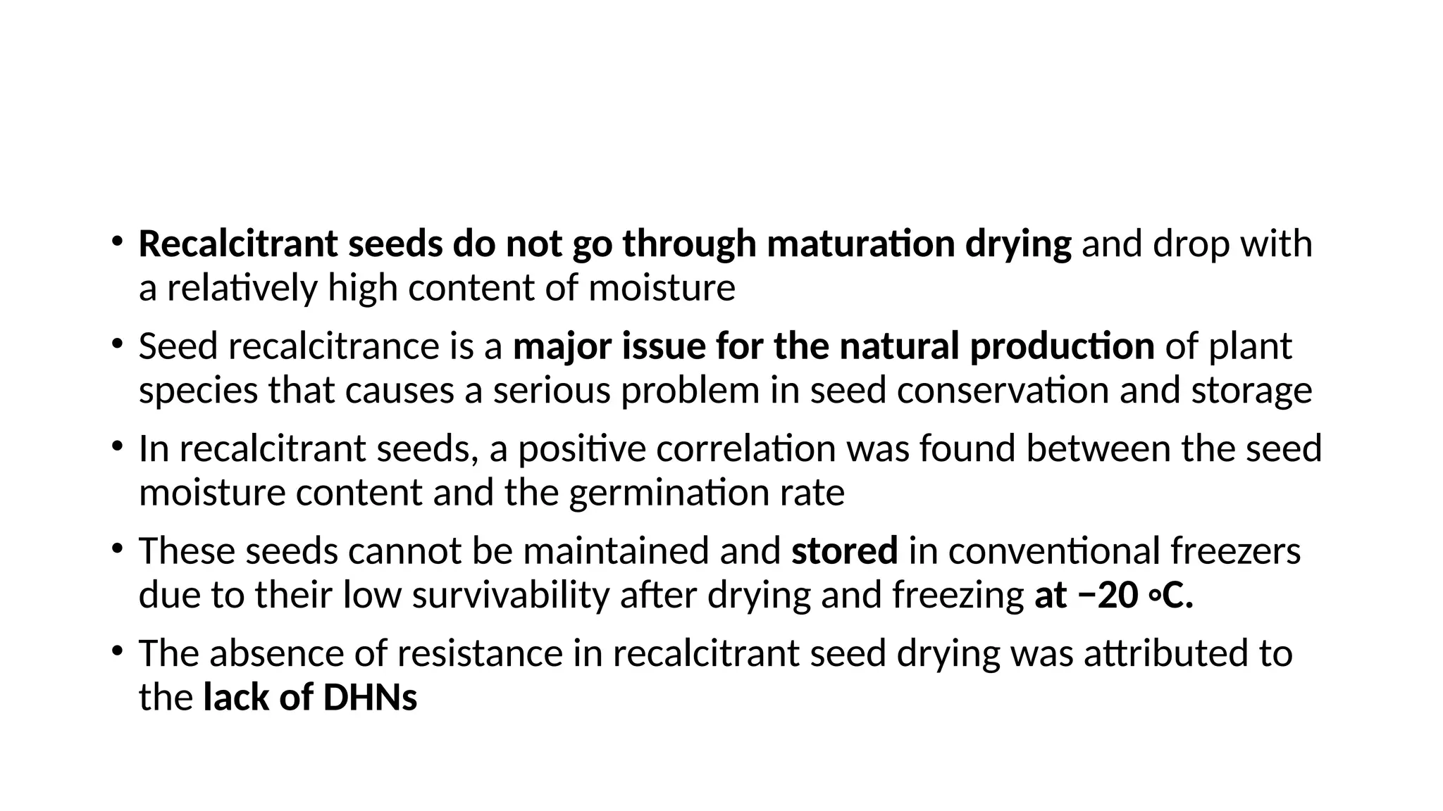 • Recalcitrant seeds do not go through maturation drying and drop with
a relatively high content of moisture
• Seed recalcitrance is a major issue for the natural production of plant
species that causes a serious problem in seed conservation and storage
• In recalcitrant seeds, a positive correlation was found between the seed
moisture content and the germination rate
• These seeds cannot be maintained and stored in conventional freezers
due to their low survivability after drying and freezing at −20 ◦C.
• The absence of resistance in recalcitrant seed drying was attributed to
the lack of DHNs
 