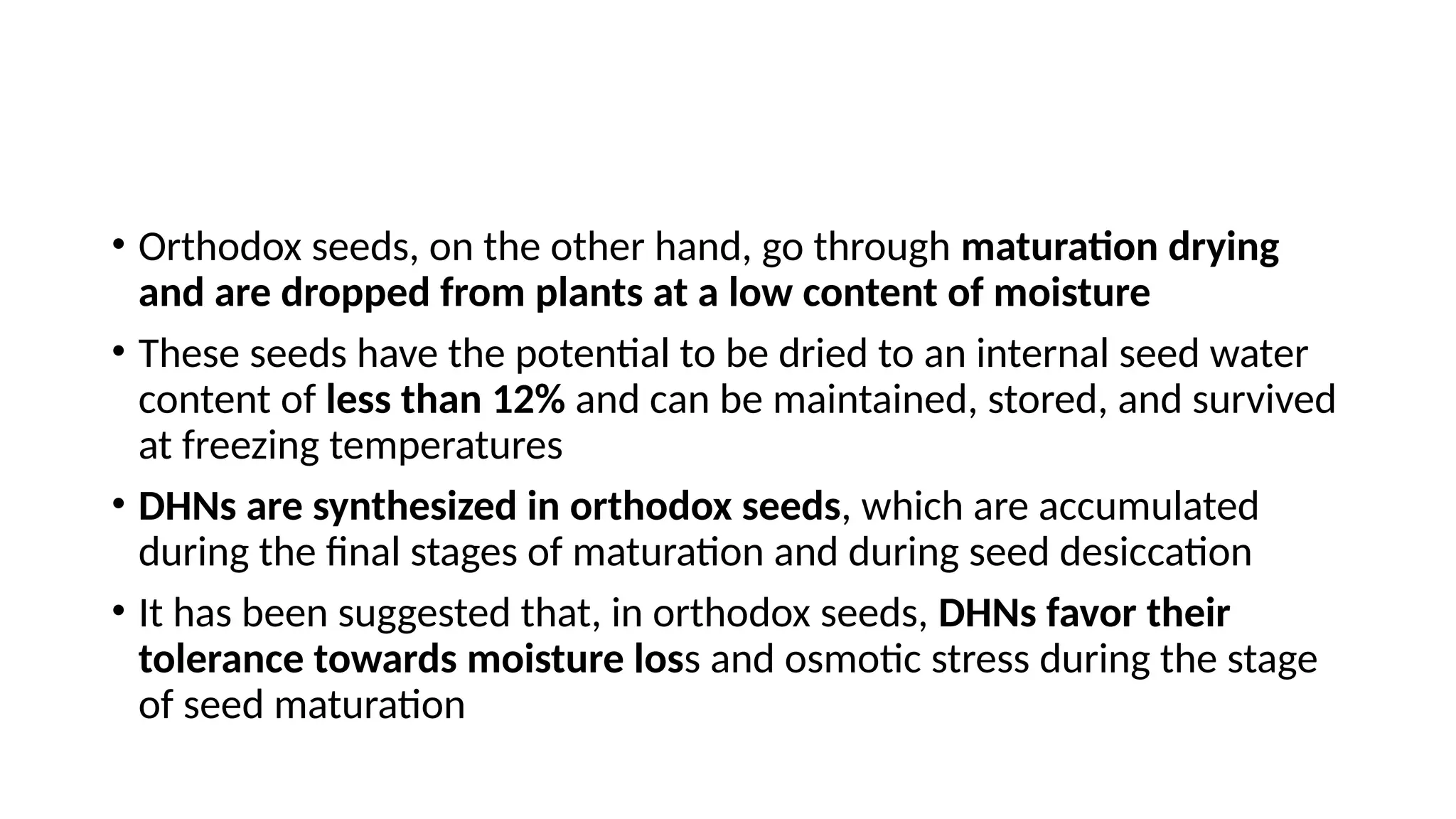 • Orthodox seeds, on the other hand, go through maturation drying
and are dropped from plants at a low content of moisture
• These seeds have the potential to be dried to an internal seed water
content of less than 12% and can be maintained, stored, and survived
at freezing temperatures
• DHNs are synthesized in orthodox seeds, which are accumulated
during the final stages of maturation and during seed desiccation
• It has been suggested that, in orthodox seeds, DHNs favor their
tolerance towards moisture loss and osmotic stress during the stage
of seed maturation
 