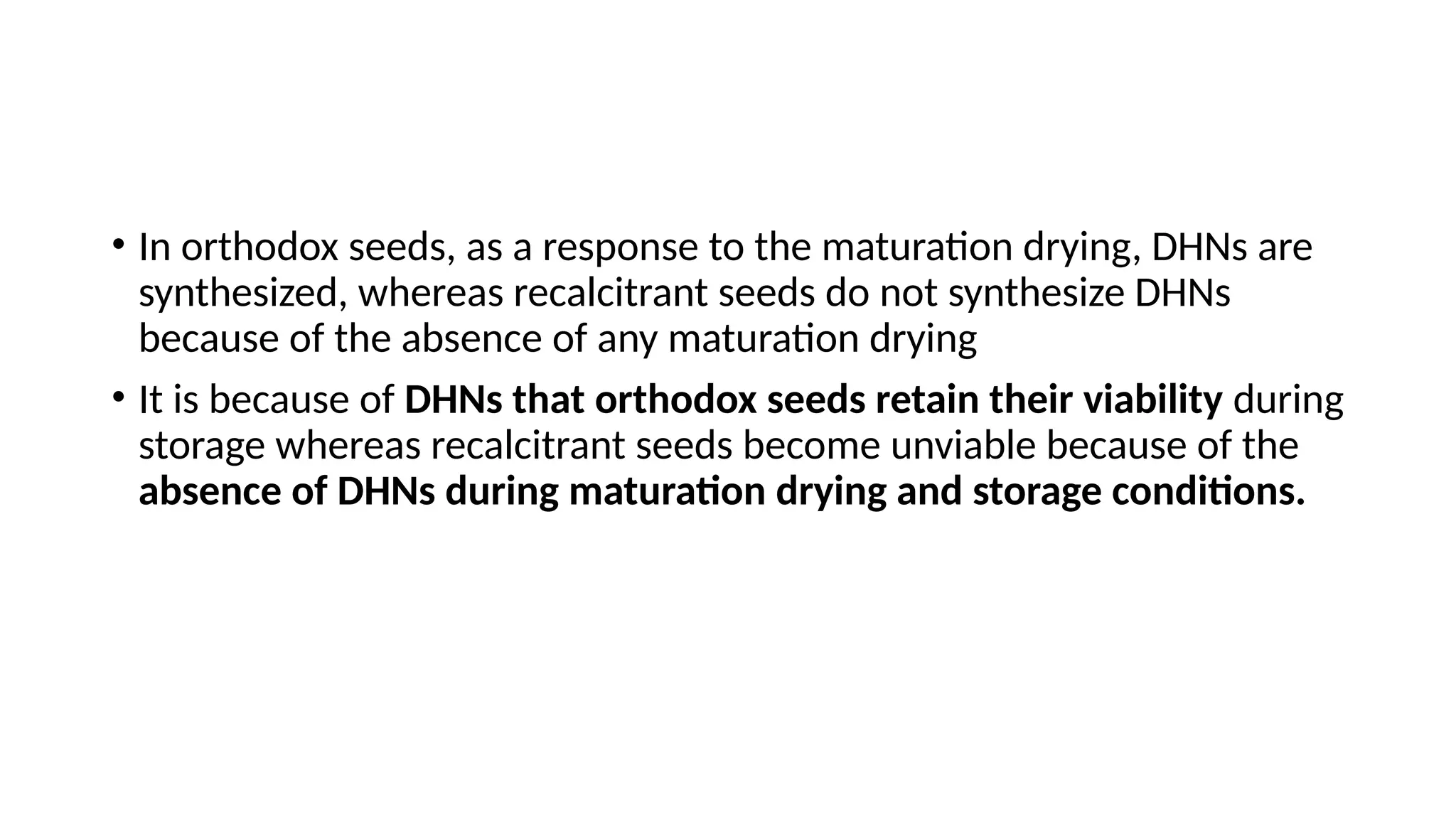 • In orthodox seeds, as a response to the maturation drying, DHNs are
synthesized, whereas recalcitrant seeds do not synthesize DHNs
because of the absence of any maturation drying
• It is because of DHNs that orthodox seeds retain their viability during
storage whereas recalcitrant seeds become unviable because of the
absence of DHNs during maturation drying and storage conditions.
 