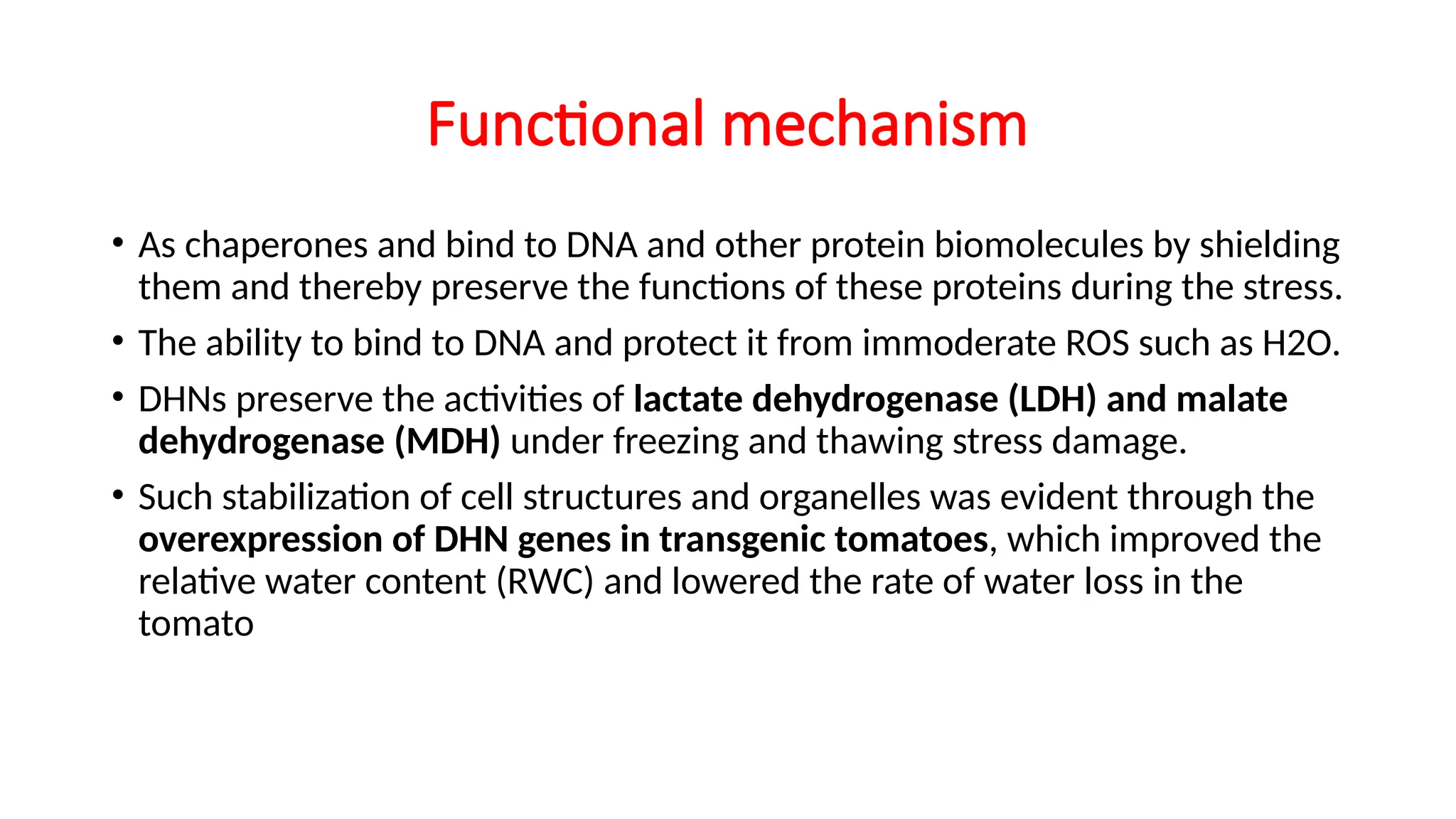 Functional mechanism
• As chaperones and bind to DNA and other protein biomolecules by shielding
them and thereby preserve the functions of these proteins during the stress.
• The ability to bind to DNA and protect it from immoderate ROS such as H2O.
• DHNs preserve the activities of lactate dehydrogenase (LDH) and malate
dehydrogenase (MDH) under freezing and thawing stress damage.
• Such stabilization of cell structures and organelles was evident through the
overexpression of DHN genes in transgenic tomatoes, which improved the
relative water content (RWC) and lowered the rate of water loss in the
tomato
 