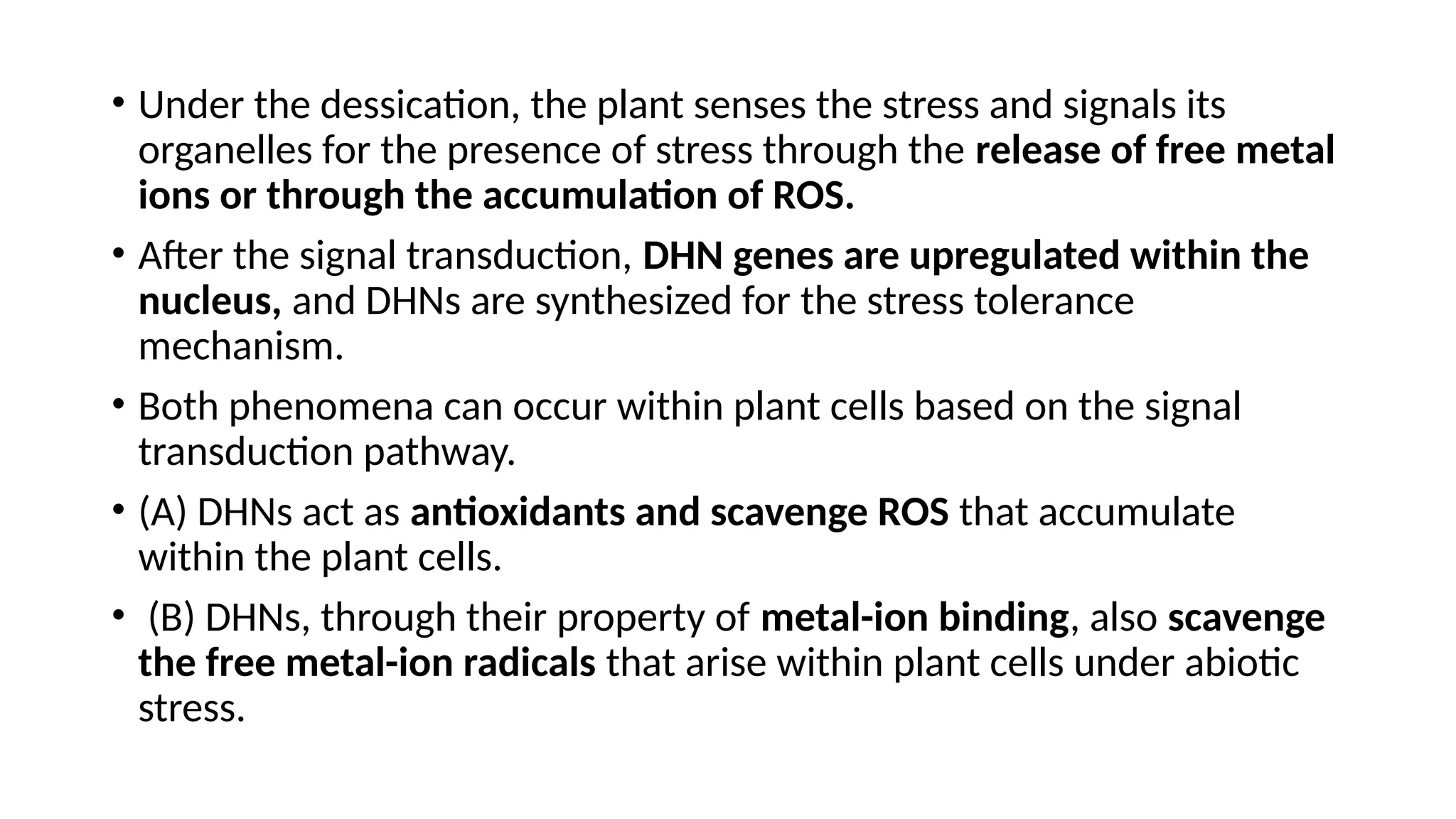 • Under the dessication, the plant senses the stress and signals its
organelles for the presence of stress through the release of free metal
ions or through the accumulation of ROS.
• After the signal transduction, DHN genes are upregulated within the
nucleus, and DHNs are synthesized for the stress tolerance
mechanism.
• Both phenomena can occur within plant cells based on the signal
transduction pathway.
• (A) DHNs act as antioxidants and scavenge ROS that accumulate
within the plant cells.
• (B) DHNs, through their property of metal-ion binding, also scavenge
the free metal-ion radicals that arise within plant cells under abiotic
stress.
 