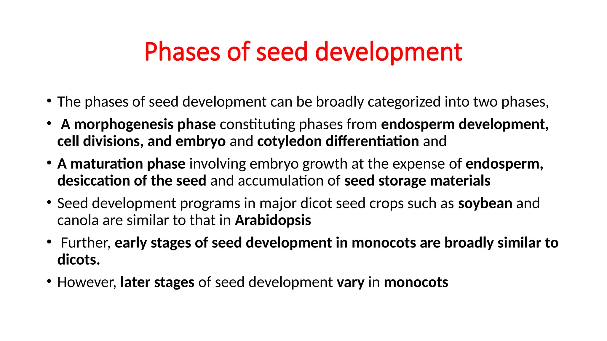 Phases of seed development
• The phases of seed development can be broadly categorized into two phases,
• A morphogenesis phase constituting phases from endosperm development,
cell divisions, and embryo and cotyledon differentiation and
• A maturation phase involving embryo growth at the expense of endosperm,
desiccation of the seed and accumulation of seed storage materials
• Seed development programs in major dicot seed crops such as soybean and
canola are similar to that in Arabidopsis
• Further, early stages of seed development in monocots are broadly similar to
dicots.
• However, later stages of seed development vary in monocots
 