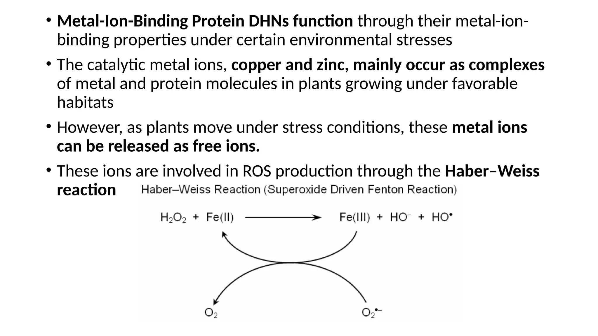 • Metal-Ion-Binding Protein DHNs function through their metal-ion-
binding properties under certain environmental stresses
• The catalytic metal ions, copper and zinc, mainly occur as complexes
of metal and protein molecules in plants growing under favorable
habitats
• However, as plants move under stress conditions, these metal ions
can be released as free ions.
• These ions are involved in ROS production through the Haber–Weiss
reaction
 