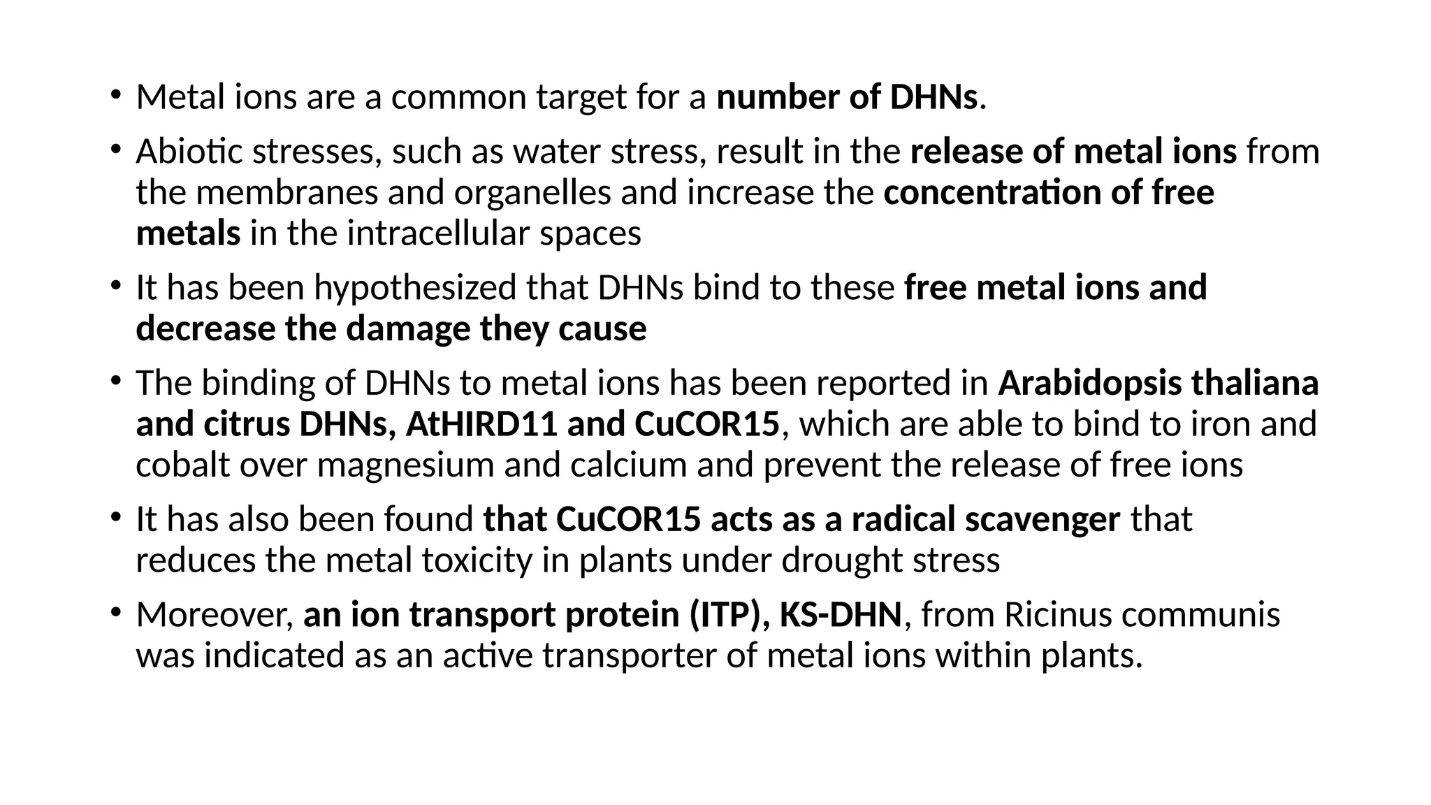 • Metal ions are a common target for a number of DHNs.
• Abiotic stresses, such as water stress, result in the release of metal ions from
the membranes and organelles and increase the concentration of free
metals in the intracellular spaces
• It has been hypothesized that DHNs bind to these free metal ions and
decrease the damage they cause
• The binding of DHNs to metal ions has been reported in Arabidopsis thaliana
and citrus DHNs, AtHIRD11 and CuCOR15, which are able to bind to iron and
cobalt over magnesium and calcium and prevent the release of free ions
• It has also been found that CuCOR15 acts as a radical scavenger that
reduces the metal toxicity in plants under drought stress
• Moreover, an ion transport protein (ITP), KS-DHN, from Ricinus communis
was indicated as an active transporter of metal ions within plants.
 