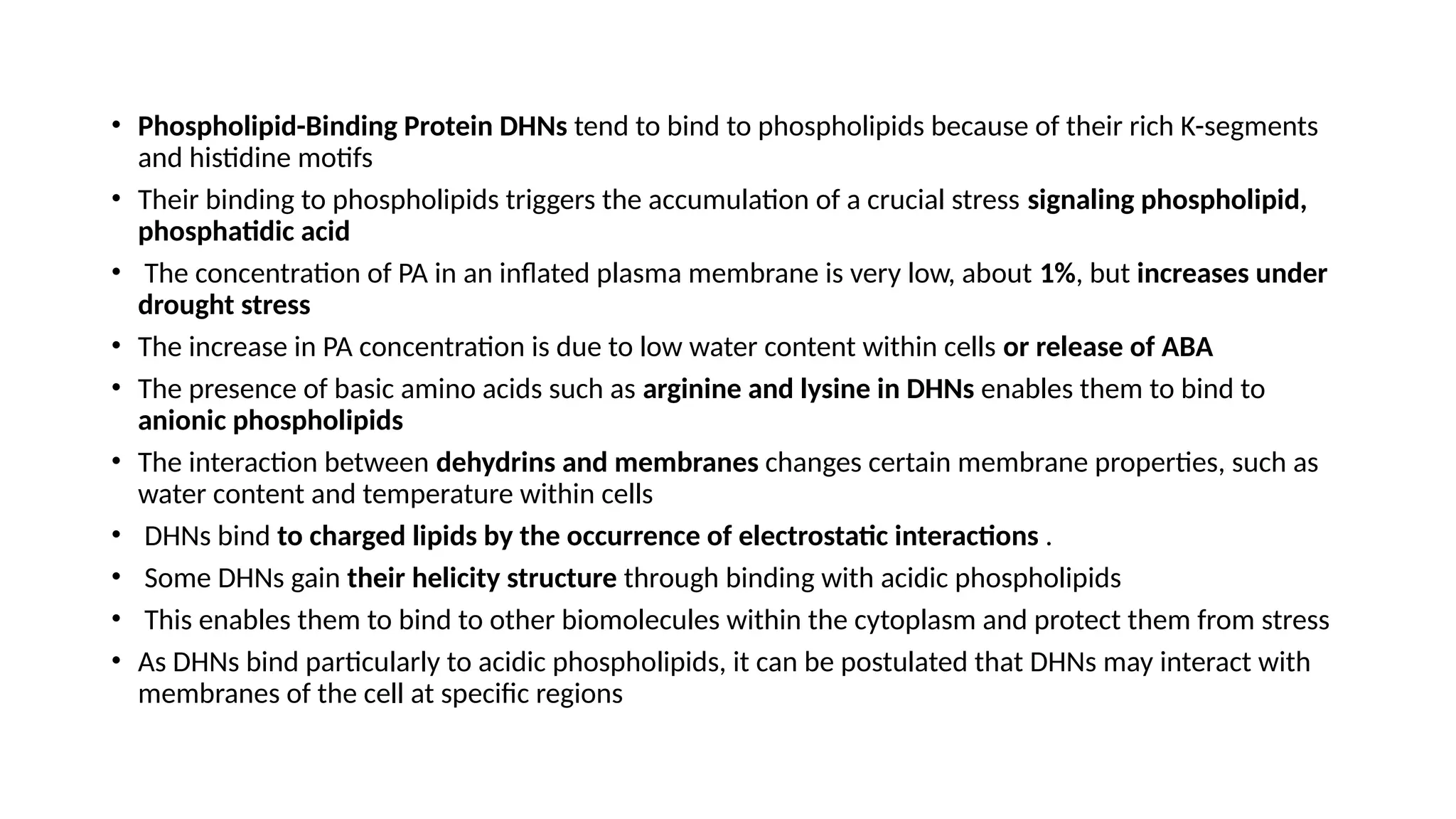 • Phospholipid-Binding Protein DHNs tend to bind to phospholipids because of their rich K-segments
and histidine motifs
• Their binding to phospholipids triggers the accumulation of a crucial stress signaling phospholipid,
phosphatidic acid
• The concentration of PA in an inflated plasma membrane is very low, about 1%, but increases under
drought stress
• The increase in PA concentration is due to low water content within cells or release of ABA
• The presence of basic amino acids such as arginine and lysine in DHNs enables them to bind to
anionic phospholipids
• The interaction between dehydrins and membranes changes certain membrane properties, such as
water content and temperature within cells
• DHNs bind to charged lipids by the occurrence of electrostatic interactions .
• Some DHNs gain their helicity structure through binding with acidic phospholipids
• This enables them to bind to other biomolecules within the cytoplasm and protect them from stress
• As DHNs bind particularly to acidic phospholipids, it can be postulated that DHNs may interact with
membranes of the cell at specific regions
 