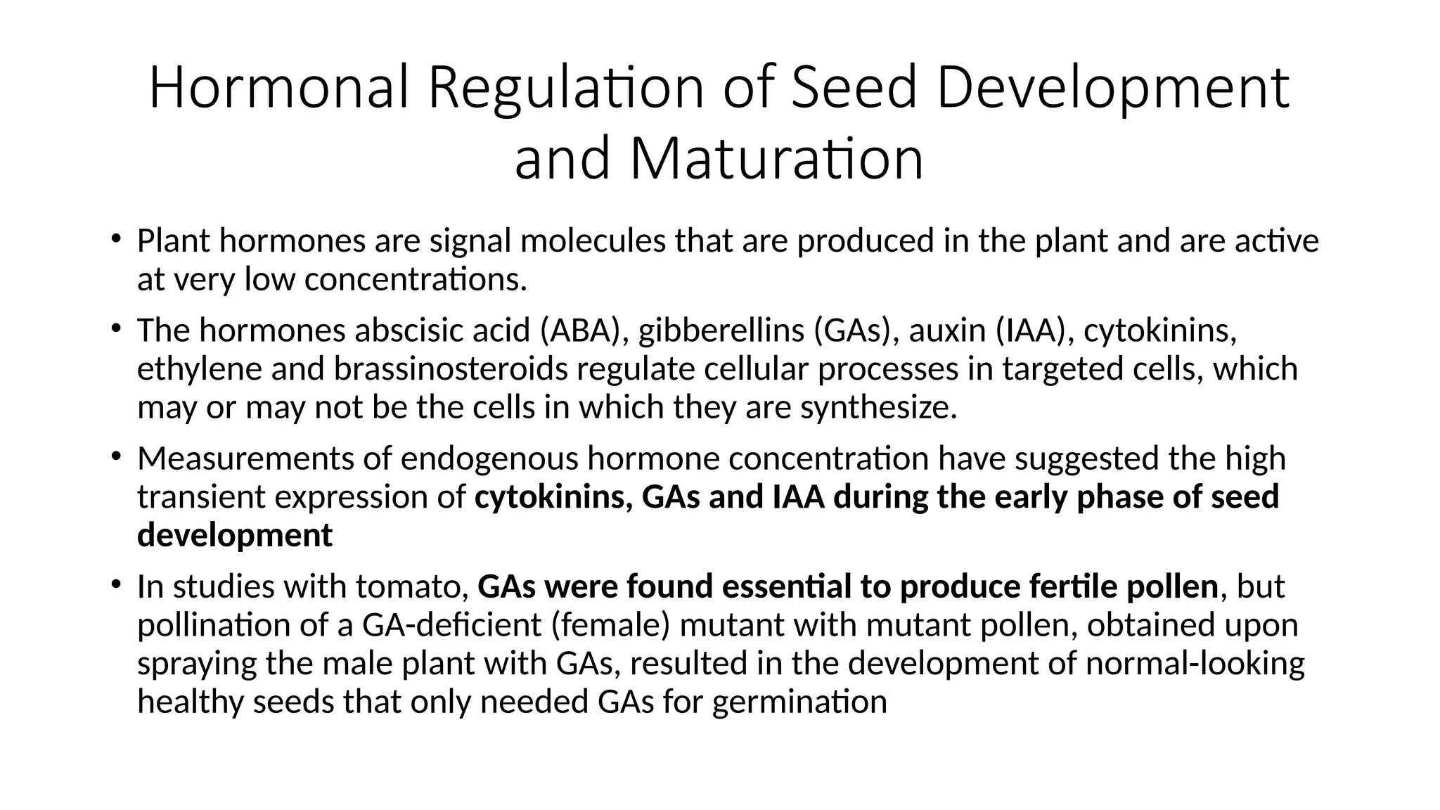 Hormonal Regulation of Seed Development
and Maturation
• Plant hormones are signal molecules that are produced in the plant and are active
at very low concentrations.
• The hormones abscisic acid (ABA), gibberellins (GAs), auxin (IAA), cytokinins,
ethylene and brassinosteroids regulate cellular processes in targeted cells, which
may or may not be the cells in which they are synthesize.
• Measurements of endogenous hormone concentration have suggested the high
transient expression of cytokinins, GAs and IAA during the early phase of seed
development
• In studies with tomato, GAs were found essential to produce fertile pollen, but
pollination of a GA-deficient (female) mutant with mutant pollen, obtained upon
spraying the male plant with GAs, resulted in the development of normal-looking
healthy seeds that only needed GAs for germination
 