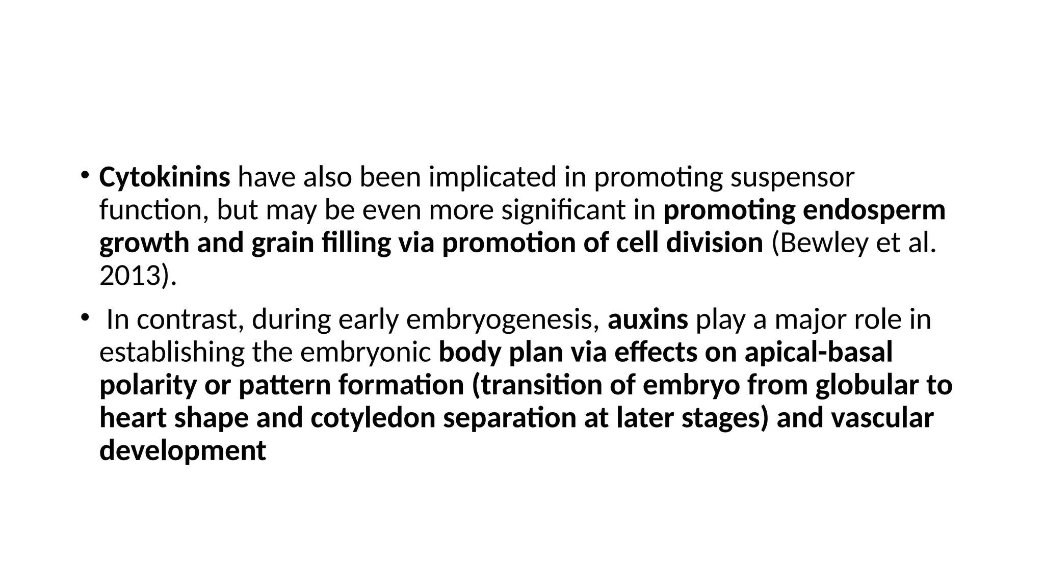 • Cytokinins have also been implicated in promoting suspensor
function, but may be even more significant in promoting endosperm
growth and grain filling via promotion of cell division (Bewley et al.
2013).
• In contrast, during early embryogenesis, auxins play a major role in
establishing the embryonic body plan via effects on apical-basal
polarity or pattern formation (transition of embryo from globular to
heart shape and cotyledon separation at later stages) and vascular
development
 