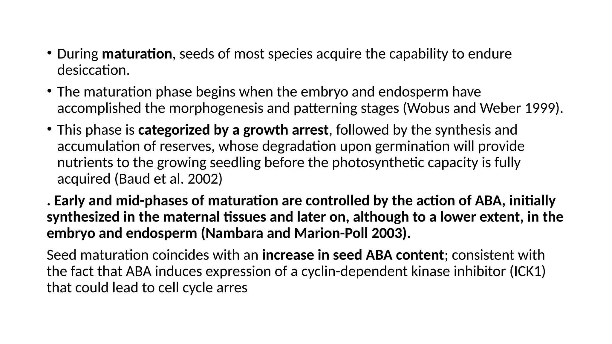 • During maturation, seeds of most species acquire the capability to endure
desiccation.
• The maturation phase begins when the embryo and endosperm have
accomplished the morphogenesis and patterning stages (Wobus and Weber 1999).
• This phase is categorized by a growth arrest, followed by the synthesis and
accumulation of reserves, whose degradation upon germination will provide
nutrients to the growing seedling before the photosynthetic capacity is fully
acquired (Baud et al. 2002)
. Early and mid-phases of maturation are controlled by the action of ABA, initially
synthesized in the maternal tissues and later on, although to a lower extent, in the
embryo and endosperm (Nambara and Marion-Poll 2003).
Seed maturation coincides with an increase in seed ABA content; consistent with
the fact that ABA induces expression of a cyclin-dependent kinase inhibitor (ICK1)
that could lead to cell cycle arres
 