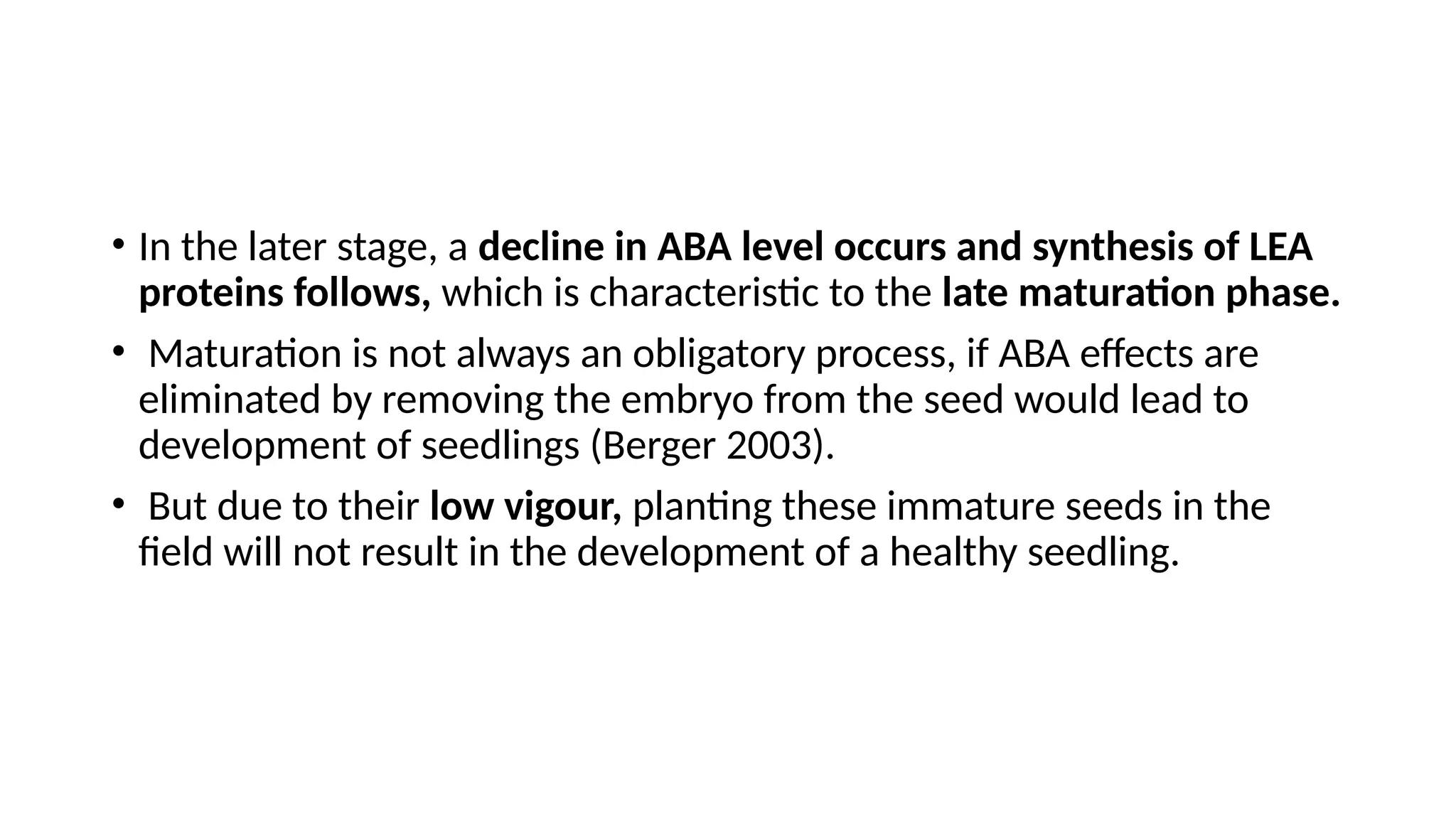• In the later stage, a decline in ABA level occurs and synthesis of LEA
proteins follows, which is characteristic to the late maturation phase.
• Maturation is not always an obligatory process, if ABA effects are
eliminated by removing the embryo from the seed would lead to
development of seedlings (Berger 2003).
• But due to their low vigour, planting these immature seeds in the
field will not result in the development of a healthy seedling.
 