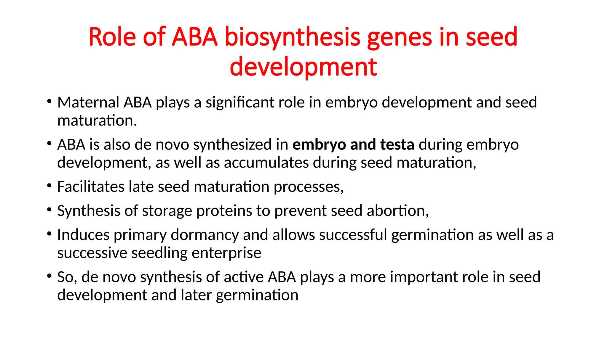 Role of ABA biosynthesis genes in seed
development
• Maternal ABA plays a significant role in embryo development and seed
maturation.
• ABA is also de novo synthesized in embryo and testa during embryo
development, as well as accumulates during seed maturation,
• Facilitates late seed maturation processes,
• Synthesis of storage proteins to prevent seed abortion,
• Induces primary dormancy and allows successful germination as well as a
successive seedling enterprise
• So, de novo synthesis of active ABA plays a more important role in seed
development and later germination
 
