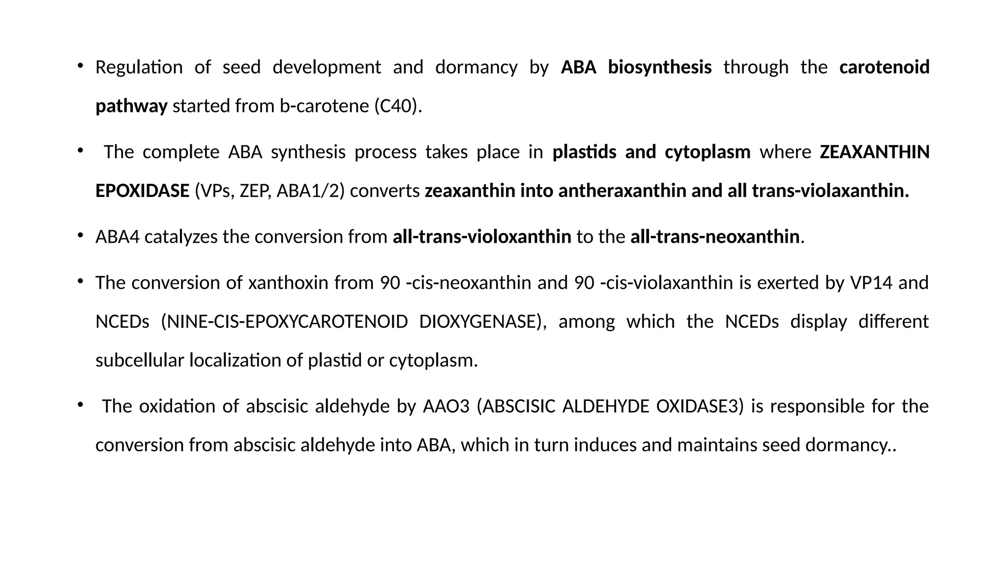 • Regulation of seed development and dormancy by ABA biosynthesis through the carotenoid
pathway started from b-carotene (C40).
• The complete ABA synthesis process takes place in plastids and cytoplasm where ZEAXANTHIN
EPOXIDASE (VPs, ZEP, ABA1/2) converts zeaxanthin into antheraxanthin and all trans-violaxanthin.
• ABA4 catalyzes the conversion from all-trans-violoxanthin to the all-trans-neoxanthin.
• The conversion of xanthoxin from 90 -cis-neoxanthin and 90 -cis-violaxanthin is exerted by VP14 and
NCEDs (NINE-CIS-EPOXYCAROTENOID DIOXYGENASE), among which the NCEDs display different
subcellular localization of plastid or cytoplasm.
• The oxidation of abscisic aldehyde by AAO3 (ABSCISIC ALDEHYDE OXIDASE3) is responsible for the
conversion from abscisic aldehyde into ABA, which in turn induces and maintains seed dormancy..
 