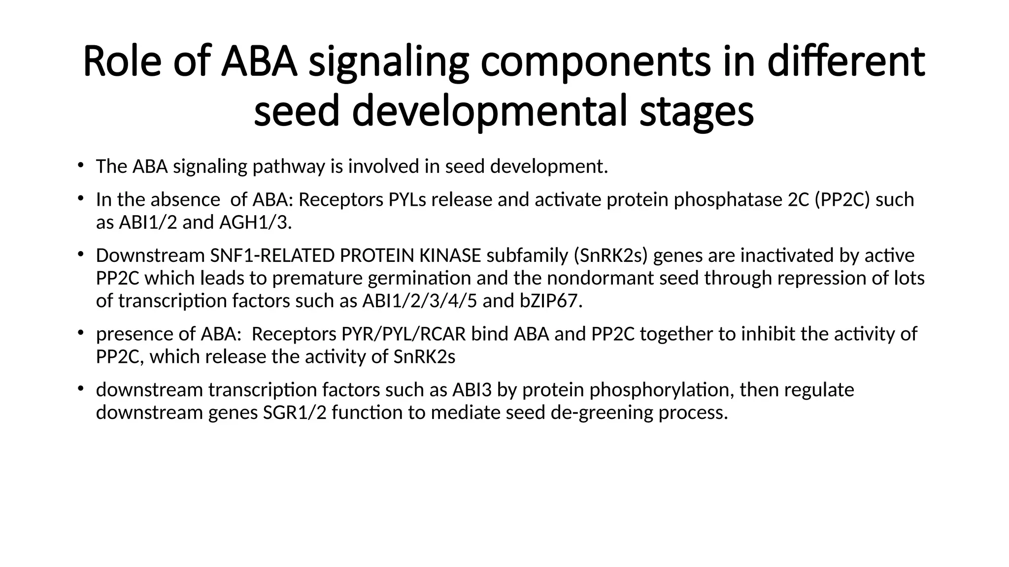 Role of ABA signaling components in different
seed developmental stages
• The ABA signaling pathway is involved in seed development.
• In the absence of ABA: Receptors PYLs release and activate protein phosphatase 2C (PP2C) such
as ABI1/2 and AGH1/3.
• Downstream SNF1-RELATED PROTEIN KINASE subfamily (SnRK2s) genes are inactivated by active
PP2C which leads to premature germination and the nondormant seed through repression of lots
of transcription factors such as ABI1/2/3/4/5 and bZIP67.
• presence of ABA: Receptors PYR/PYL/RCAR bind ABA and PP2C together to inhibit the activity of
PP2C, which release the activity of SnRK2s
• downstream transcription factors such as ABI3 by protein phosphorylation, then regulate
downstream genes SGR1/2 function to mediate seed de-greening process.
 
