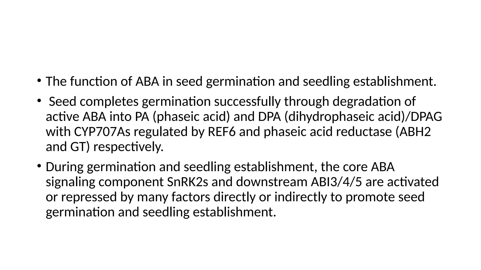 • The function of ABA in seed germination and seedling establishment.
• Seed completes germination successfully through degradation of
active ABA into PA (phaseic acid) and DPA (dihydrophaseic acid)/DPAG
with CYP707As regulated by REF6 and phaseic acid reductase (ABH2
and GT) respectively.
• During germination and seedling establishment, the core ABA
signaling component SnRK2s and downstream ABI3/4/5 are activated
or repressed by many factors directly or indirectly to promote seed
germination and seedling establishment.
 