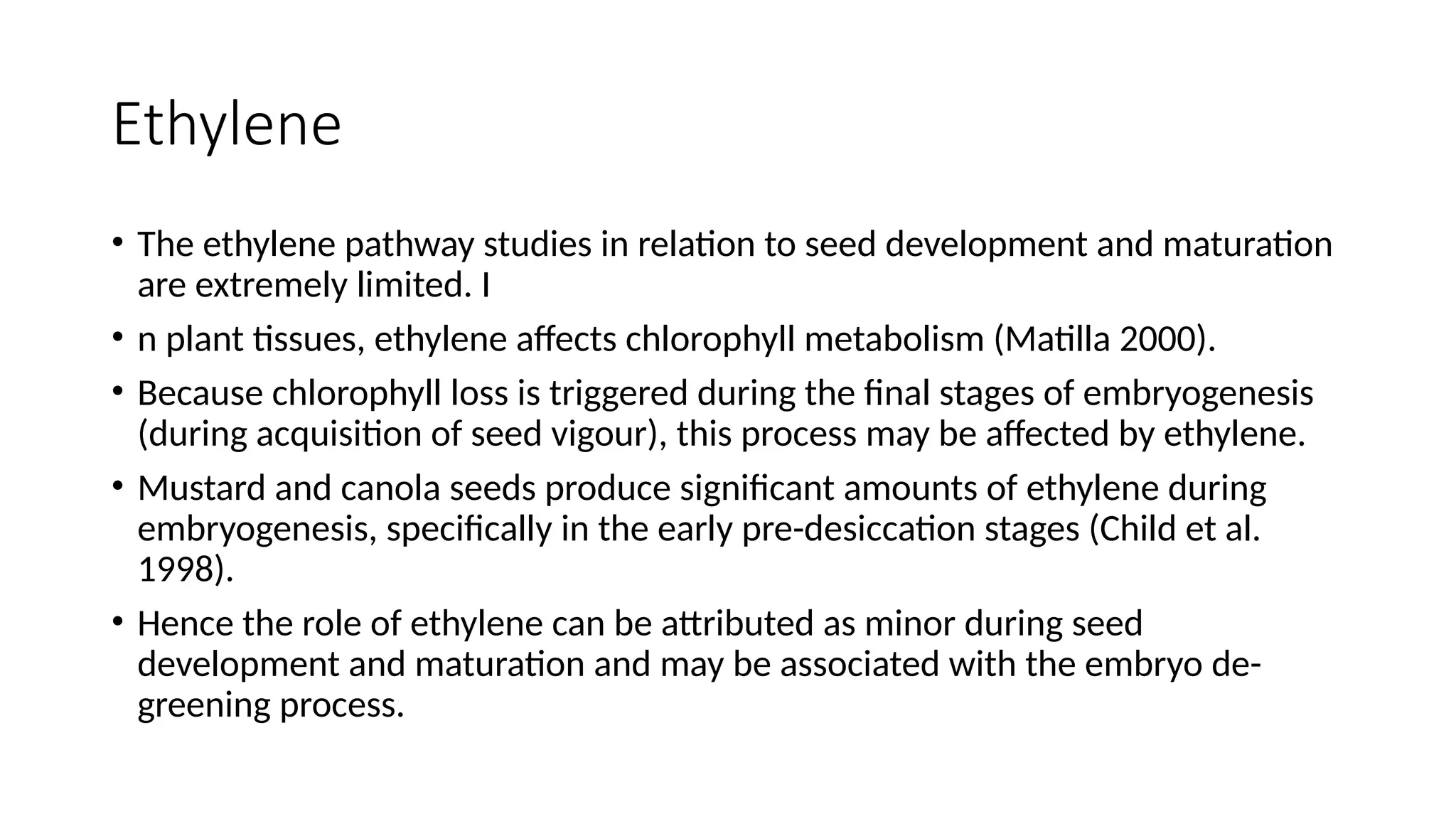 Ethylene
• The ethylene pathway studies in relation to seed development and maturation
are extremely limited. I
• n plant tissues, ethylene affects chlorophyll metabolism (Matilla 2000).
• Because chlorophyll loss is triggered during the final stages of embryogenesis
(during acquisition of seed vigour), this process may be affected by ethylene.
• Mustard and canola seeds produce significant amounts of ethylene during
embryogenesis, specifically in the early pre-desiccation stages (Child et al.
1998).
• Hence the role of ethylene can be attributed as minor during seed
development and maturation and may be associated with the embryo de-
greening process.
 