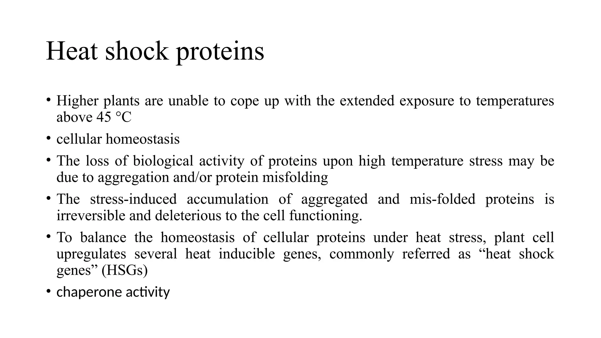 Heat shock proteins
• Higher plants are unable to cope up with the extended exposure to temperatures
above 45 °C
• cellular homeostasis
• The loss of biological activity of proteins upon high temperature stress may be
due to aggregation and/or protein misfolding
• The stress-induced accumulation of aggregated and mis-folded proteins is
irreversible and deleterious to the cell functioning.
• To balance the homeostasis of cellular proteins under heat stress, plant cell
upregulates several heat inducible genes, commonly referred as “heat shock
genes” (HSGs)
• chaperone activity
 