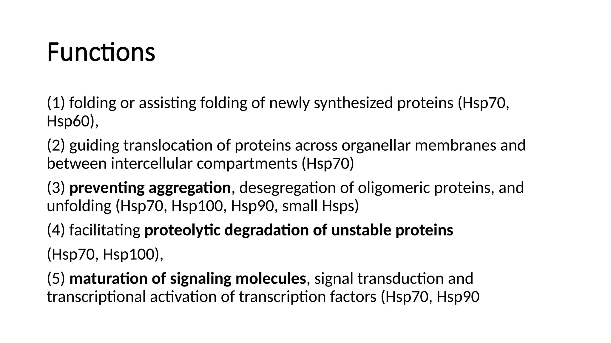 Functions
(1) folding or assisting folding of newly synthesized proteins (Hsp70,
Hsp60),
(2) guiding translocation of proteins across organellar membranes and
between intercellular compartments (Hsp70)
(3) preventing aggregation, desegregation of oligomeric proteins, and
unfolding (Hsp70, Hsp100, Hsp90, small Hsps)
(4) facilitating proteolytic degradation of unstable proteins
(Hsp70, Hsp100),
(5) maturation of signaling molecules, signal transduction and
transcriptional activation of transcription factors (Hsp70, Hsp90
 