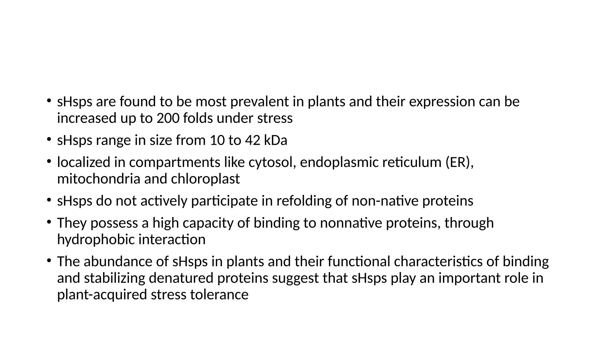 • sHsps are found to be most prevalent in plants and their expression can be
increased up to 200 folds under stress
• sHsps range in size from 10 to 42 kDa
• localized in compartments like cytosol, endoplasmic reticulum (ER),
mitochondria and chloroplast
• sHsps do not actively participate in refolding of non-native proteins
• They possess a high capacity of binding to nonnative proteins, through
hydrophobic interaction
• The abundance of sHsps in plants and their functional characteristics of binding
and stabilizing denatured proteins suggest that sHsps play an important role in
plant-acquired stress tolerance
 