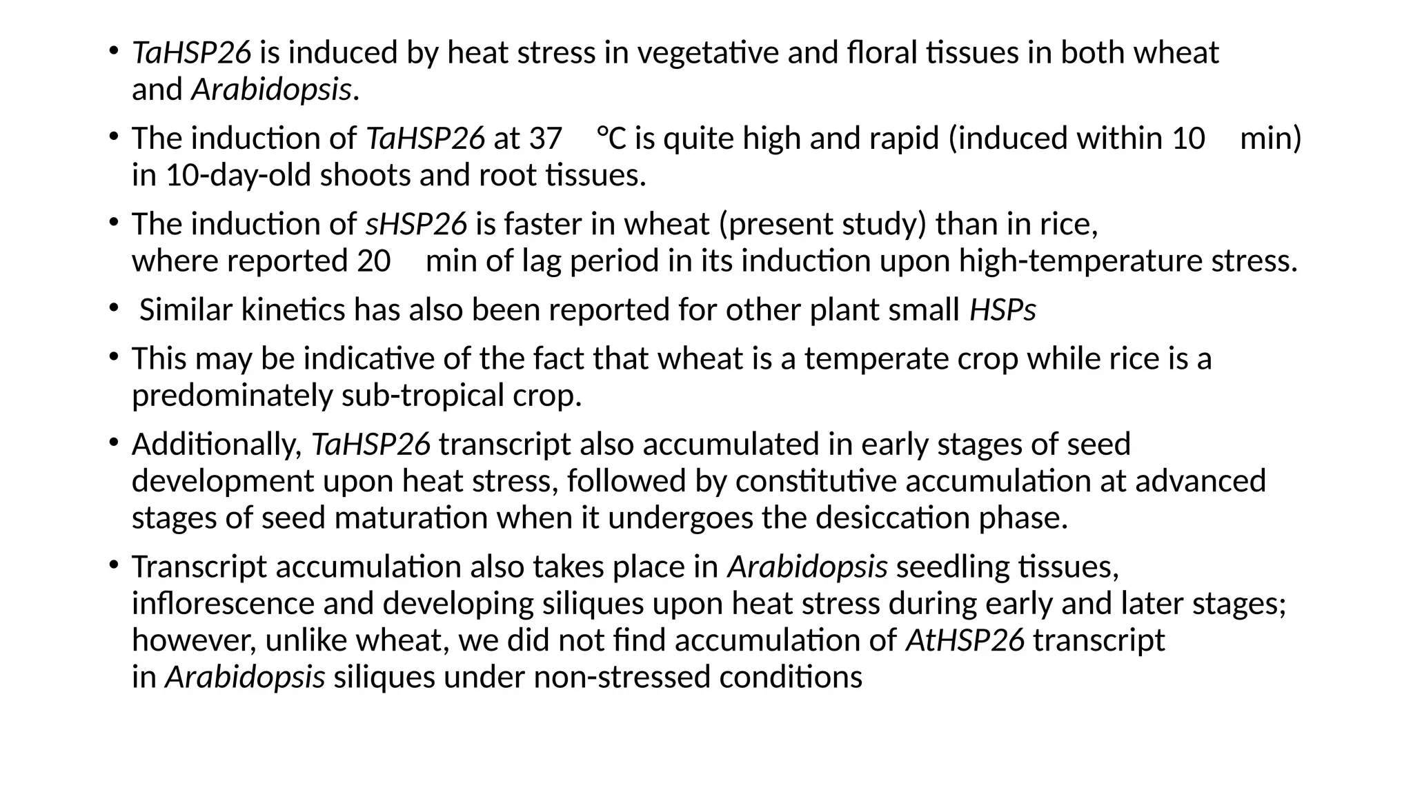 • TaHSP26 is induced by heat stress in vegetative and floral tissues in both wheat
and Arabidopsis.
• The induction of TaHSP26 at 37 °C is quite high and rapid (induced within 10 min)
in 10-day-old shoots and root tissues.
• The induction of sHSP26 is faster in wheat (present study) than in rice,
where reported 20 min of lag period in its induction upon high-temperature stress.
• Similar kinetics has also been reported for other plant small HSPs
• This may be indicative of the fact that wheat is a temperate crop while rice is a
predominately sub-tropical crop.
• Additionally, TaHSP26 transcript also accumulated in early stages of seed
development upon heat stress, followed by constitutive accumulation at advanced
stages of seed maturation when it undergoes the desiccation phase.
• Transcript accumulation also takes place in Arabidopsis seedling tissues,
inflorescence and developing siliques upon heat stress during early and later stages;
however, unlike wheat, we did not find accumulation of AtHSP26 transcript
in Arabidopsis siliques under non-stressed conditions
 