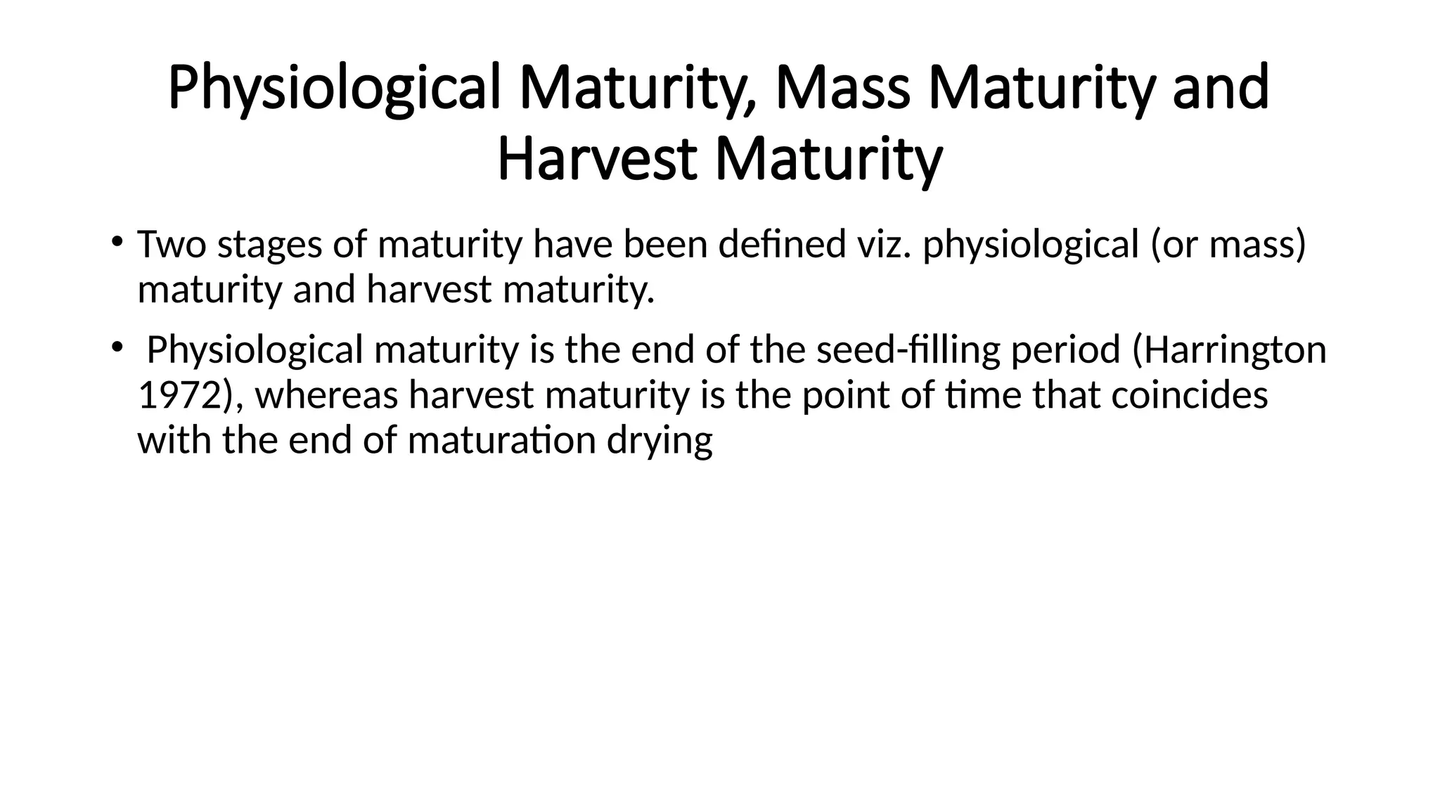 Physiological Maturity, Mass Maturity and
Harvest Maturity
• Two stages of maturity have been defined viz. physiological (or mass)
maturity and harvest maturity.
• Physiological maturity is the end of the seed-filling period (Harrington
1972), whereas harvest maturity is the point of time that coincides
with the end of maturation drying
 
