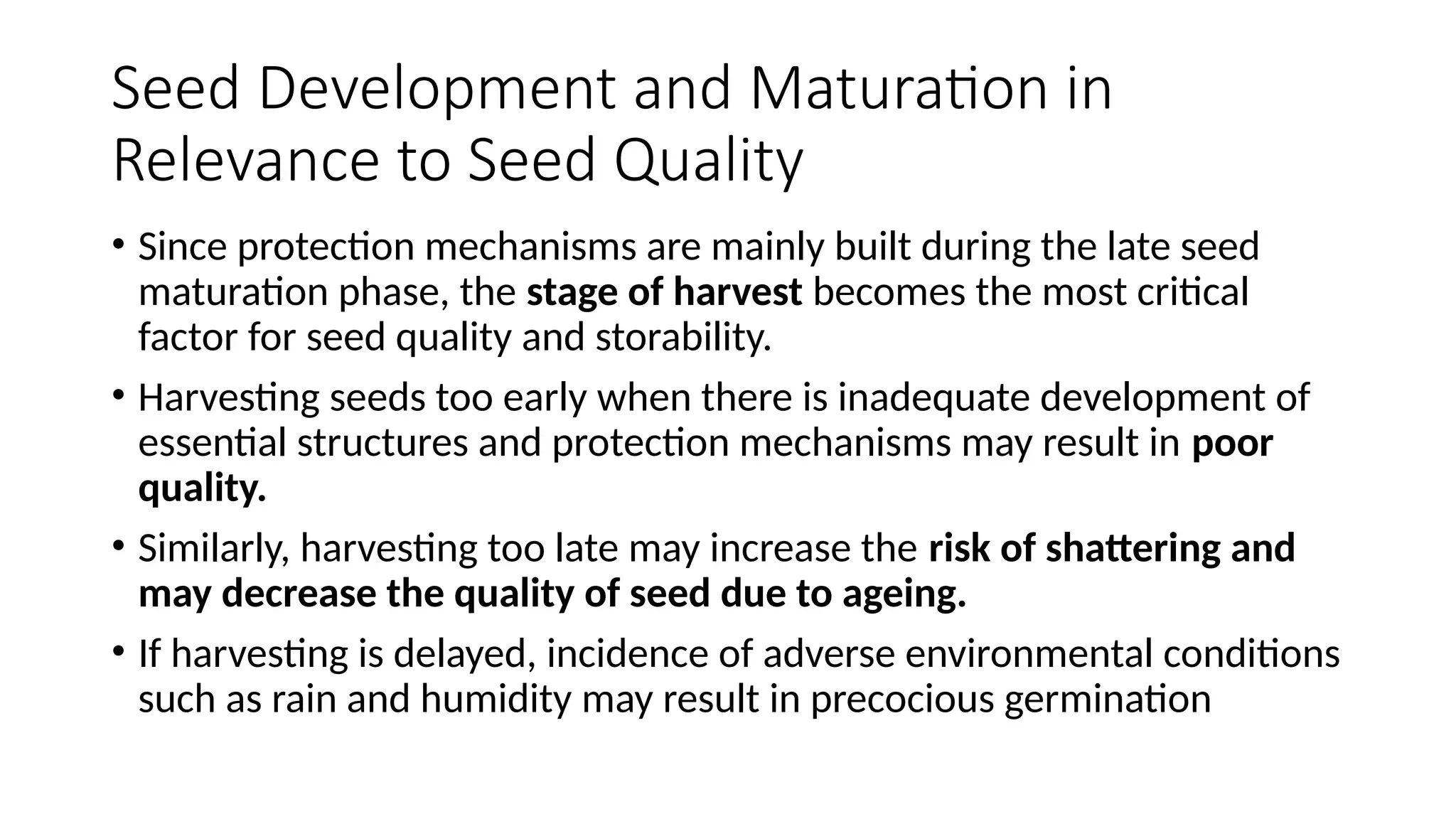 Seed Development and Maturation in
Relevance to Seed Quality
• Since protection mechanisms are mainly built during the late seed
maturation phase, the stage of harvest becomes the most critical
factor for seed quality and storability.
• Harvesting seeds too early when there is inadequate development of
essential structures and protection mechanisms may result in poor
quality.
• Similarly, harvesting too late may increase the risk of shattering and
may decrease the quality of seed due to ageing.
• If harvesting is delayed, incidence of adverse environmental conditions
such as rain and humidity may result in precocious germination
 